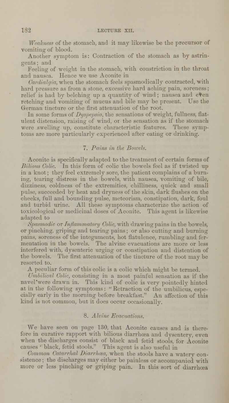 Weakness of the stomach, and it may likewise be the precursor of vomiting of blood. Another symptom is: Contraction of the stomach as by astrin- gents ; and Feeling of weight in the stomach, with constriction in the throat and nausea, Hence we use Aconite in Car when the stomach feels spasmodically contracted, with hard pressure as from a stone, excessive hard aching pain, soreness; relief is had by belching up a quantity of wind; nausea and eten retching and vomiting of mucus and bile may be present. Use the German tincture or the first attenuation of the root. In some forms of Dyspepsia, the sensations of weight, fullness, flat- ulent distension, raising of wind, or the sensation as if the stomach were swelling up, constitute characteristic features. These symp- toms are more particularly experienced after eating or drinking. 7. Pains in the Bowels. Aconite is specifically adapted to the treatment of certain forms of Bilious Colic. In this form of colic the bowels feel as if twisted up in a knot; they feel extremely sore, the patient complains of a burn- ing, tearing distress in the bowels, with nausea, vomiting of bile, dizziness, coldness of the extremities, chilliness, quick and small pulse, succeeded by heat and dryness of the skin, dark flushes on the cheeks, full and bounding pulse, meteorism, constipation, dark, foul and turbid urine. All these symptoms characterize the action of toxicological or medicinal doses of Aconite. This agent is likewise adapted to Spasmodic or Inflammatory Colic, with drawing pains in the bowels, or pinching, griping and tearing pains; or also cutting and burning pains, soreness of the integuments, hot flatulence, rumbling and fer- mentation in the bowels. The alvine evacuations are more or less interfered with, dysenteric urging or constipation and distention of the bowels. The first attenuation of the tincture of the root may be resorted to. A peculiar form of this colic is a colic which might be termed. Umbilical Colic, consisting in a most painful sensation as if the navel'were drawn in. This kind of colic is very pointedlv hinted at in the following symptoms: Eetraction of the umbilicus, espe- cially early in the morning before breakfast.'' An affection of this kind is not common, but it does occur occasionally. 8. Alvine Evacuations. We have seen on page 130, that Aconite causes and is thi fore in curative rapport with bilious diarrhoea and dysentery, even when the discharges consist of black and fetid stools, for Aconite causes 'black, fetid stools. This agent is also useful in Common Catarrhal Diarrhoea, when the stools have a watery con- sistence; the discharges may either be painless or accompanied with more or less pinching or griping pain. In this sort of diarrhoea