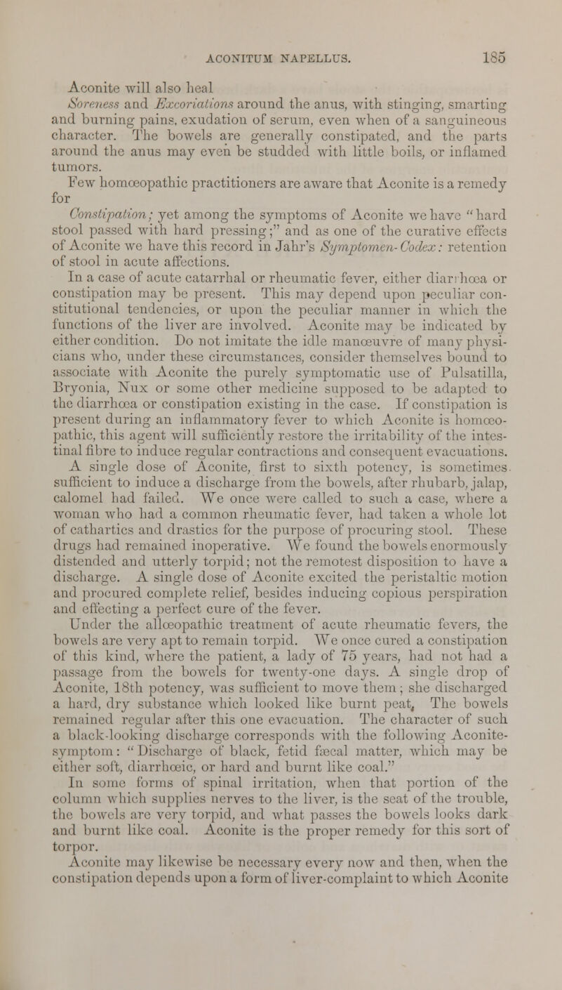 Aconite will also heal Soreness and Excoriations around the anus, with stinging, smarting and burning pains, exudation of serum, even when of a sanguineous character. The bowels are generally constipated, and the parts around the anus may even be studded with little boils, or inflamed tumors. Few homoeopathic practitioners are aware that Aconite is a remedy for Constipation; yet among the symptoms of Aconite we have hard stool passed with hard pressing; and as one of the curative effects of Aconite we have this record in Jahr's Symptomen- Codex: retention of stool in acute affections. In a case of acute catarrhal or rheumatic fever, either diarrhoea or constipation may be present. This may depend upon peculiar con- stitutional tendencies, or upon the peculiar manner in which the functions of the liver are involved. Aconite may be indicated by either condition. Do not imitate the idle manoeuvre of many physi- cians who, under these circumstances, consider themselves bound to associate with Aconite the purely symptomatic use of Pulsatilla, Bryonia, Nux or some other medicine supposed to be adapted to the diarrhoea or constipation existing in the case. If constipation is present during an inflammatory fever to which Aconite is homoeo- pathic, this agent will sufficiently restore the irritability of the intes- tinal fibre to induce regular contractions and consequent evacuations. A single dose of Aconite, first to sixth potency, is sometimes, sufficient to induce a discharge from the bowels, after rhubarb, jalap, calomel had failed. We once were called to such a case, where a woman who had a common rheumatic fever, had taken a whole lot of cathartics and drastics for the purpose of procuring stool. These drugs had remained inoperative. We found the bowels enormously distended and utterly torpid; not the remotest disposition to have a discharge. A single dose of Aconite excited the peristaltic motion and procured complete relief, besides inducing copious perspiration and effecting a perfect cure of the fever. Under the allceopathic treatment of acute rheumatic fevers, the bowels are very apt to remain torpid. We once cured a constipation of tins kind, where the patient, a lady of 75 years, had not had a passage from the bowels for twenty-one days. A single drop of Aconite, 18th potency, was sufficient to move them; she discharged a hard, dry substance which looked like burnt peat, The bowels remained regular after this one evacuation. The character of such a blackdooking discharge corresponds with the following Aconite- symptom: Discharge of black, fetid faecal matter, which may be r soft, diarrhoeic, or hard and burnt like coal. In some ('onus of spinal irritation, when that portion of the nil which supplies nerves to the liver, is the seat of the trouble, the bowels are very torpid, and what passes the bowels looks dark and burnl like coal. Aconite is the proper remedy for this sort of torpor. Aconite may likewise be necessary every now and then, when the constipation depends upon a form of liver-complaint to which Aconite