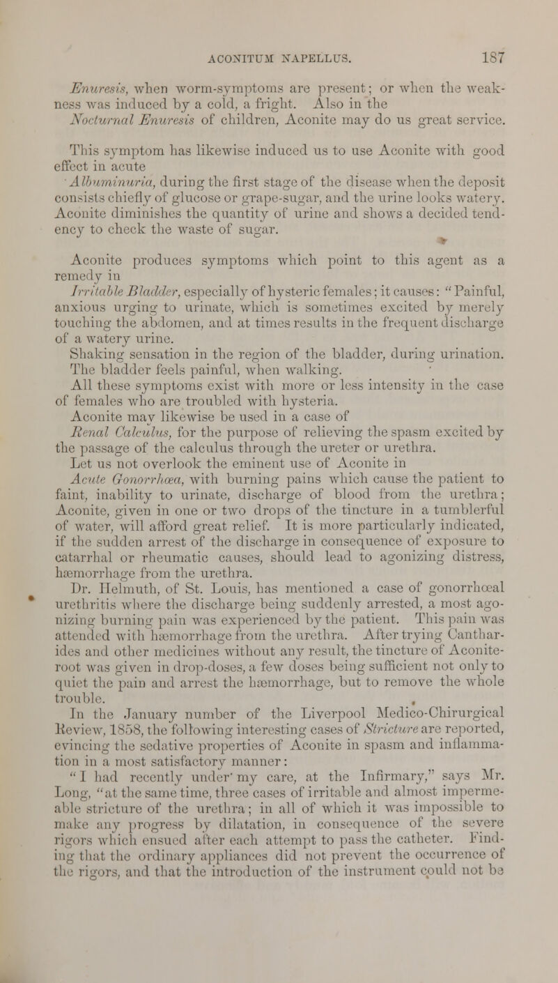 Enuresis, when worm-symptoms are present; or when the weak- w:is induced by a cold, a fright. Also in the Nocturnal Enuresis of children, Aconite may do us great service. This symptom has likewise induced us to use Aconite with good effect in acute Albuminuria, during the first stage of the disease when the deposit consists chiefly of glucose or grape-sugar, and the urine looks watery. Aconite diminishes the quantity of urine and shows a decided tend- ency to check the waste of sugar. Aconite produces symptoms which point to this agent as a remedy in Irritable Bladder, especially of hysteric females; it causes:  Painful, anxious urging to urinate, which is sometimes excited by merely touching the abdomen, and at times results in the frequent discharge of a watery urine. Shaking sensation in the region of the bladder, during urination. The bladdeT feels painful, when walking. All these symptoms exist with more or less intensity in the c of females who are troubled with hysteria. Aconite may likewise be used in a case of Renal Calculus, for the purpose of relieving the spasm excited by the passage of the calculus through the ureter or urethra. Let us not overlook the eminent use of Aconite in Acute Gonorrhoea, with burning pains which cause the patient to faint, inability to urinate, discharge of blood from the urethra; Aconite, given in one or two drops of the tincture in a tumblerful of water, will afford great relief. It is more particularly indicated, if the sudden arrest of the discharge in consequence of exposure to catarrhal or rheumatic causes, should lead to agonizing distress, haemorrhage from the urethra. Dr. Helmuth, of St. Louis, has mentioned a case of gonorrhoea! urethritis where the discharge being suddenly arrested, a most ago- nizing burning pain was experienced by the patient. This pain was attended with haemorrhage from the urethra. After trying Canthar- ides and other medicines without any result, the tincture of Aconite- root was given in drop-doses, a lew doses being sufficient not only to quiet the pain and arrest the haemorrhage, but to remove the whole trouble. , In the January number of the Liverpool Medico-Chirurgical Keview, 1858, the following interesting cases of Stricture are reported, evincing the sedative properties of Aconite in spasm and inflamma- tion in a mosl satisfactory maimer:  I had recently under' my care, at the Infirmary, says Mr. Long, at the same time, three cases of irritable and almost imperme- able stricture of the urethra; in all of which it was impossible to make any progress by dilatation, in consequence of the severe rigors which ensued alter each attempt to pass the catheter. Find- in-- that the ordinary appliances did not prevent the occurrence of >■. and that the introduction of the instrument could not be