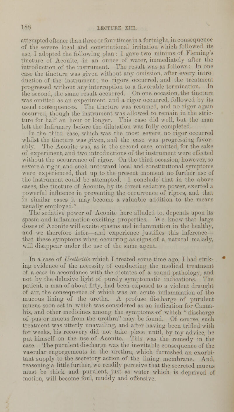 attempted oftenerthan three or four times in a fortnight, in consequence of the severe local and constitutional irritation which followed its use. I adopted the following plan: I gave two minims of Fleming's tincture of Aconite, in an ounce of water, immediately after the introduction of the instrument. The result was as follows: In one case the tincture was given without any omission, after every intro duction of the instrument; no rigors occurred, and the treatment progressed without any interruption to a favorable termination. In the second, the same result occurred. On one occasion, the tincture was omitted as an experiment, and a rigor occurred, followed by its usual consequences. The tincture was resumed, and no rigor again occurred, though the instrument was allowed to remain in the stric- ture for half an hour or longer. This case did well, but the man left the Infirmary before the dilatation was fully completed. In the third case, which was the most severe, no rigor occurred whilst the tincture was given, and the case was progressing favor- ably. The Aconite was, as in the second case, omitted, for the sake of experiment, and two introductions of the instrument were effected without the occurrence of rigor. On the third occasion, however, so severe a rigor, and such untoward local and constitutional symptoms were experienced, that up to the present moment no further use of the instrument could be attempted. I conclude that in the above cases, the tincture of Aconite, by its direct sedative power, exerted a powerful influence in preventing the occurrence of rigors, and that in similar cases it may become a valuable addition to the means usually employed. The sedative power of Aconite here alluded to, depends upon its spasm and inflammation-exciting properties. We know that large doses of Aconite will excite spasms and inflammation in the healthy, and we therefore infer—and experience justifies this inference— that these symptoms when occurring as signs of a natural malady, will disappear under the use of the same agent. In a case of Urethritis which I treated some time ago, I had strik- ing evidence of the necessity of conducting the medical treatment of a case in accordance with the dictates of a sound pathology, and not by the delusive light of purely symptomatic indications. The patient, a man of about fifty, had been exposed to a violent draught of air. the consequence of which was an acute inflammation of the mucous lining of the uretha. A profuse discharge of purulent mucus soon set in, which was considered as an indication for Canna- bis, and other medicines among the symptoms of which '-discharge of pus or mucus from the urethra may be found. Of course, such treatment was utterly unavailing, and alter having been trilled with for weeks, his recovery did not take place until, by my advice, he put himself on the use of Aconite. This was the remedy in the case. The purulent discharge was the inevitable consequence of the vascular engorgements in the urethra, which furnished an exorbi- tant supply to the secretory action of the lining membrane. And, reasoning a little further, we readily perceive that the secreted mucus must be thick and purulent, just as water which is deprived of motion, will become foul, muddy and offensive.