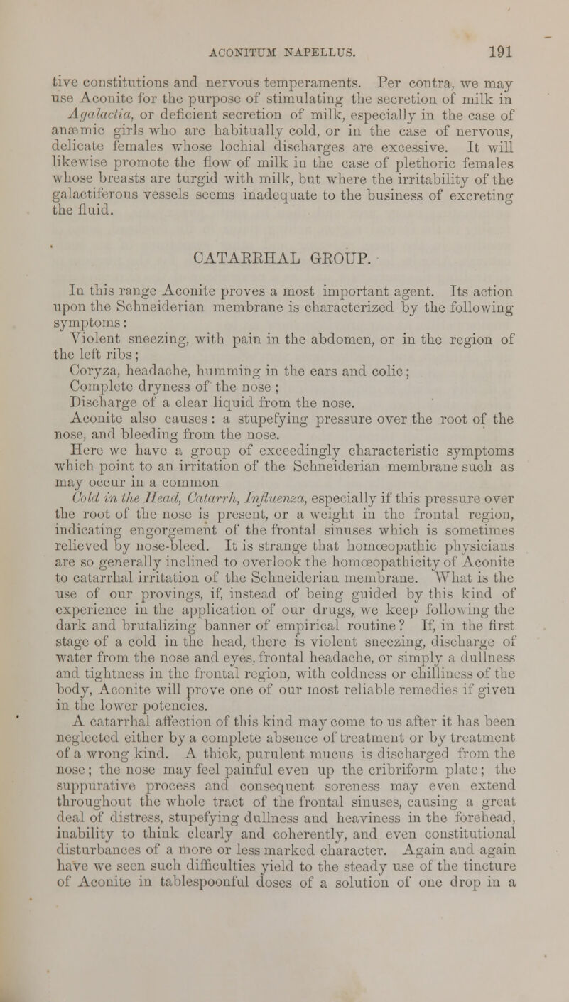 tive constitutions and nervous temperaments. Per contra, we may- use Aconite for the purpose of stimulating the secretion of milk in Agalactia, or deficient secretion of milk, especially in the case of anaemic girls who are habitually cold, or in the case of nervous, delicate females whose lochial discharges are excessive. It will likewise promote the flow of milk in the case of plethoric females whose breasts are turgid with milk, but where the irritability of the galactiferous vessels seems inadequate to the business of excreting the fluid. CATAKKHAL GEOUP. In this range Aconite proves a most important agent. Its action upon the Schneiderian membrane is characterized by the following- symptoms : Violent sneezing, with pain in the abdomen, or in the region of the left ribs; Coryza, headache, humming in the ears and colic; Complete dryness of' the nose ; Discharge of a clear liquid from the nose. Aconite also causes : a stupefying pressure over the root of the nose, and bleeding from the nose. Here we have a group of exceedingly characteristic symptoms which point to an irritation of the Schneiderian membrane such as may occur in a common Cold in the Head, Catarrh, Influenza, especially if this pressure over the root of the nose is present, or a weight in the frontal region, indicating engorgement of the frontal sinuses which is sometimes relieved by nose-bleed. It is strange that homceopathie physicians are so generally inclined to overlook the homceopathicity of Aconite to catarrhal irritation of the Schneiderian membrane. What is the use of our provings, if, instead of being guided by this kind of experience in the application of our drugs, we keep following the dark and brutalizing banner of empirical routine ? If, in the first stage of a cold in the head, there is violent sneezing, discharge of water from the nose and eyes, frontal headache, or simply a dullness and tightness in the frontal region, with coldness or chilliness of the body, Aconite will prove one of oar most reliable remedies if given in the lower potencies. A catarrhal affection of this kind may come to us after it has been neglected either by a complete absence of treatment or by treatment of a wrong kind. A thick, purulent mucus is discharged from the nose; the nose may feel painful even up the cribriform plate; the suppurative process and consequent soreness may even extend throughout tlie whole tract of the frontal sinuses, causing a great deal of distress, stupefying dullness and heaviness in the forehead, inability to think clearly and coherently, and even constitutional disturbances of a more or less marked character. Again and a have we seen such difficulties yield to the steady use of the tincture of Aconite in tablespoonful doses of a solution of one drop in a