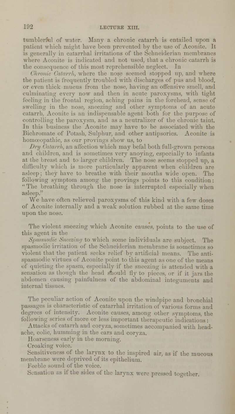 tumblerful of water. Many a chronic catarrh is entailed upon a patient which might have been prevented by the use of Aconite It is generally in catarrhal irritations of the Schneiderian membranes where Aconite is indicated and not used, that a chronic catarrh is the consequence of this most reprehensible neglect. In Chronic Catarrh, where the nose seemed stopped up, and where the patient is frequently troubled with discharges of pus and blood, or even thick mucus from the nose, haying an offensive smell, and culminating every now and then in acute paroxysms, with tight feeling in the frontal region, aching pains in the forehead, sen swelling in the nose, sneezing and other symptoms of an acute catarrh. Aconite is an indispensable agent both for the purpose of controlling the paroxysm, and as a neutralizer of the chronic taint. In this business the Aconite may have to be associated with the Bichromate of Potash, Sulphur, and other antipsorics. Aconite is homoeopathic, as our provings show us, to Dry Catarrh, an affection which may befal both full-grown persons and children, and is sometimes very anoying, especially to infants at the breast and to larger children. The nose seems stopped up, a difficulty which is more particularly apparent when children are asleep; they have to breathe with their mouths wide open. The following symptom among the provings points to this condition: The breathing through the nose is interrupted especially when asleep. We have often relieved paroxysms of this kind with a few doses of Aconite internally and a weak solution rubbed at the same time upon the nose. The violent sneezing which Aconite causes, points to the use of this agent in the Spasmodic Sneezing to which some individuals are subject. The spasmodic irritation of the Schneiderian membrane is sometimes so violent that the patient seeks relief by artificial means. The anti- spasmodic virtues of Aconite point to this agent as one of the means of quieting the spasm, especially if the sneezing is attended with a sensation as though the head sliould fly to pieces, or if it jars the abdomen causing painfulness of the abdominal integuments and internal tissues. The peculiar action of Aconite upon the windpipe and bronchial passages is characteristic of catarrhal irritation of various forms and ses of intensity. Aconite causes, among other symptoms, the following scries of more or less important therapeutic indications: Attacks of catarrh and coryza, sometimes accompanied with head- ache, colic, humming in the ears and coryza. Hoarseness early in the morning. Croaking voice. Sensitiveness of the larynx to the inspired air, as if the mucous membrane were deprived of its epithelium. Feeble sound of the voice. Sensation as if the sides of the larynx were pressed together.