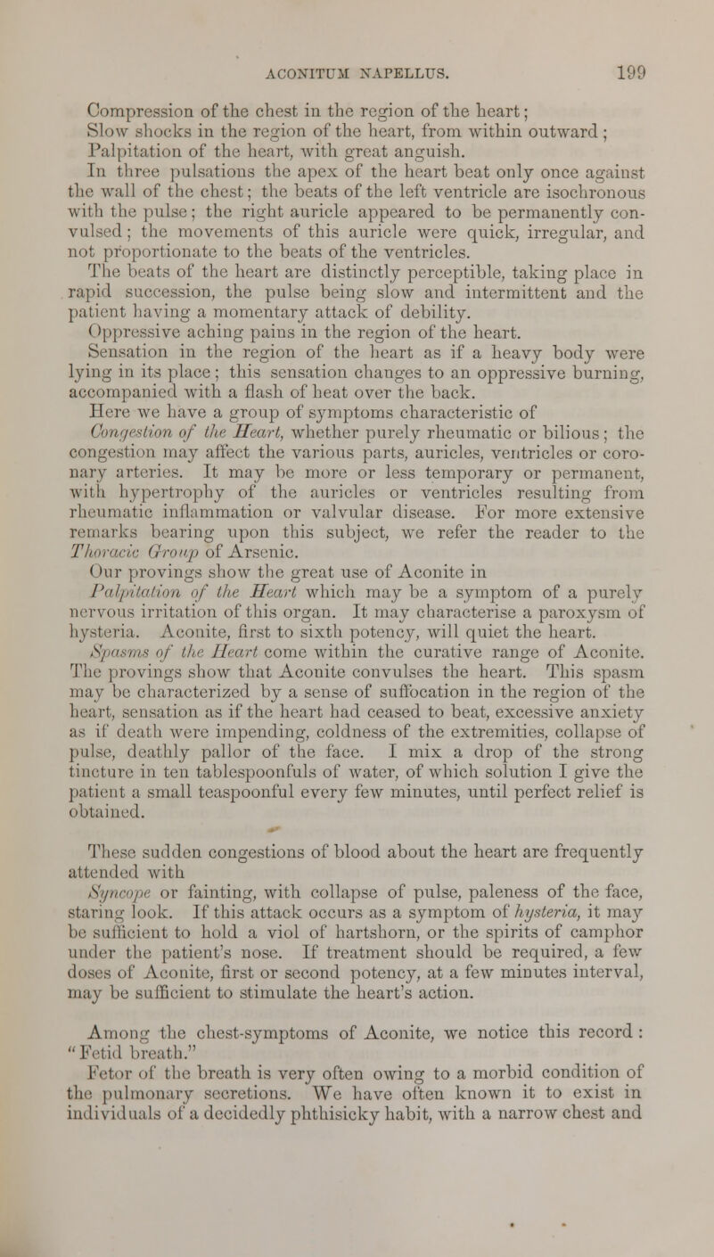 Compression of the chest in the region of the heart; Slow shocks in the region of the heart, from within outward; Palpitation of the heart, with great anguish. In three pulsations the apex of the heart beat only once against the wall of the chest; the beats of the left ventricle are isochronous with the pulse; the right auricle appeared to be permanently con- vulsed ; the movements of this auricle were quick, irregular, and not proportionate to the beats of the ventricles. The beats of the heart are distinctly perceptible, taking place in rapid succession, the pulse being slow and intermittent and the patient having a momentary attack of debility. (Ippressive aching pains in the region of the heart. Sensation in the region of the heart as if a heavy body were lying in its place; this sensation changes to an oppressive burning, accompanied with a flash of heat over the back. Here we have a group of symptoms characteristic of Congestion of the Heart, whether purely rheumatic or bilious; the congestion may affect the various parts, auricles, ventricles or coro- nary arteries. It may be more or less temporary or permanent, with hypertrophy of the auricles or ventricles resulting from rheumatic inflammation or valvular disease. For more extensive remarks bearing upon this subject, we refer the reader to the Thoracic Group of Arsenic. Our provings show the great use of Aconite in Palpitation of the Heart which may be a symptom of a purely nervous irritation of this organ. It may characterise a paroxysm of hysteria. Aconite, first to sixth potency, will quiet the heart. Spasms of the Heart come within the curative range of Aconite. The provings show that Aconite convulses the heart. This spasm may be characterized by a sense of suffocation in the region of the heart, sensation as if the heart had ceased to beat, excessive anxiety as if death were impending, coldness of the extremities, collapse of pulse, deathly pallor of the face. I mix a drop of the strong tincture in ten tablespoonfuls of water, of which solution I give the patient a small teaspoonful every few minutes, until perfect relief is obtained. These sudden congestions of blood about the heart are frequently attended with Syncope or fainting, with collapse of pulse, paleness of the face, staring look. If this attack occurs as a symptom of hysteria, it may be sufficient to hold a viol of hartshorn, or the spirits of camphor under the patient's nose. If treatment should be required, a few iloses of Aconite, first or second potency, at a few minutes interval, may be sufficient to stimulate the heart's action. Among the chest-symptoms of Aconite, we notice this record : Fetid breath. Fetor of the breath is very often owing to a morbid condition of the pulmonary secretions. We have often known it to exist in individuals of a decidedly phthisicky habit, with a narrow chest and