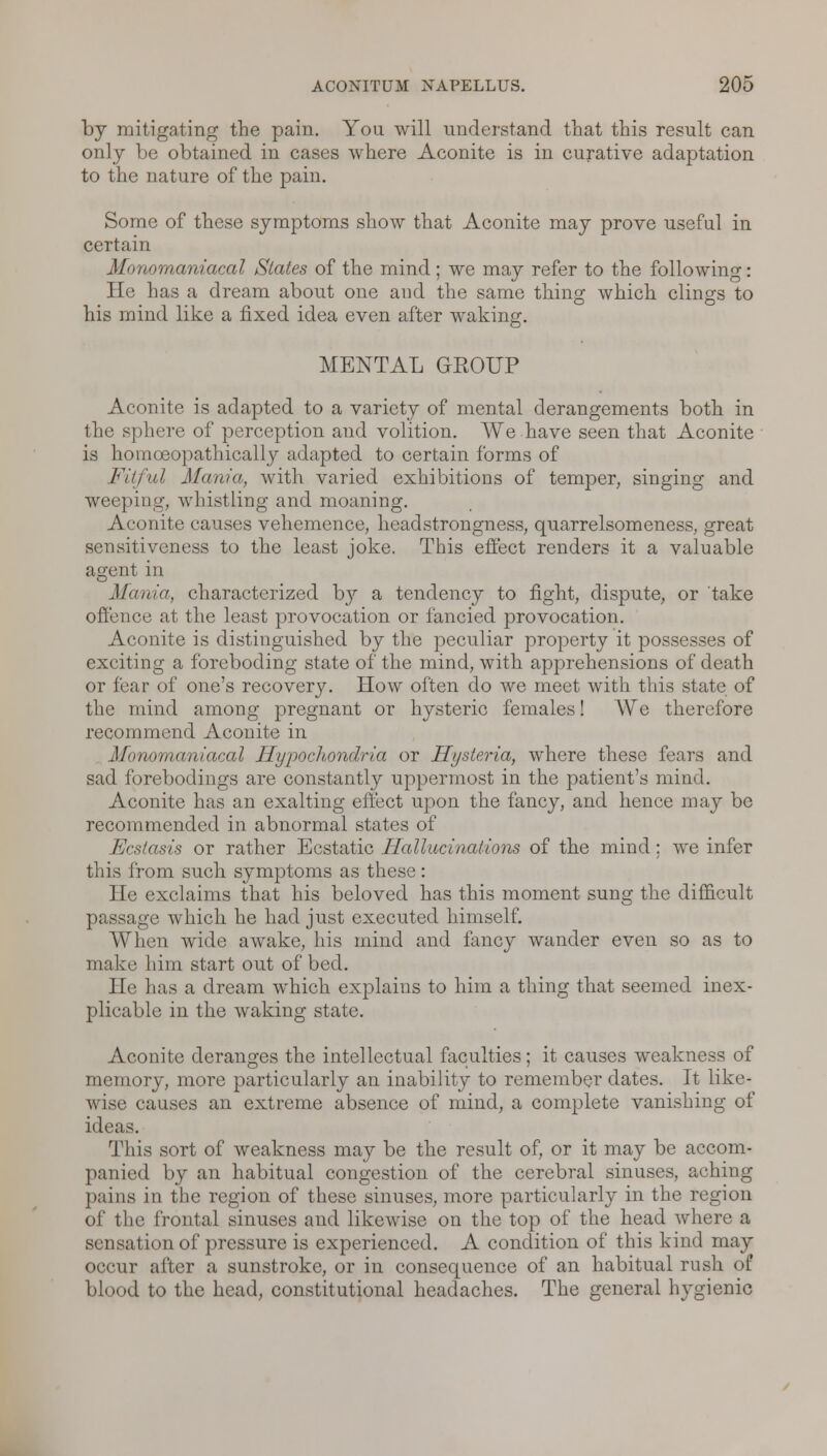 by mitigating the pain. You will understand that this result can only be obtained in cases where Aconite is in curative adaptation to the nature of the pain. Some of these symptoms show that Aconite may prove useful in certain Monomaniacal States of the mind ; we may refer to the following: He has a dream about one and the same thing which clings to his mind like a fixed idea even after waking. MENTAL GROUP Aconite is adapted to a variety of mental derangements both in the sphere of perception and volition. We have seen that Aconite is homoeopathically adapted to certain forms of Fitful Mania, with varied exhibitions of temper, singing and weeping, whistling and moaning. Aconite causes vehemence, headstrongness, quarrelsomeness, great sensitiveness to the least joke. This effect renders it a valuable agent in o Mania, characterized by a tendency to fight, dispute, or take offence at the least provocation or fancied provocation. Aconite is distinguished by the peculiar property it possesses of exciting a foreboding state of the mind, with apprehensions of death or fear of one's recovery. How often do we meet with this state of the mind among pregnant or hysteric females! We therefore recommend Aconite in Monomaniacal Hypochondria or Hysteria, where these fears and sad forebodings are constantly uppermost in the patient's mind. Aconite has an exalting effect upon the fancy, and hence may be recommended in abnormal states of Ecstasis or rather Ecstatic Hallucinations of the mind; we infer this from such symptoms as these: He exclaims that his beloved has this moment sung the difficult passage which he had just executed himself. When wide awake, his mind and fancy wander even so as to make him start out of bed. He has a dream which explains to him a thing that seemed inex- plicable in the waking state. Aconite deranges the intellectual faculties; it causes weakness of memory, more particularly an inability to remember dates. It like- wise causes an extreme absence of mind, a complete vanishing of ideas. This sort of weakness may be the result of, or it may be accom- panied by an habitual congestion of the cerebral sinuses, aching pains in the region of these sinuses, more particularly in the region of the frontal sinuses and likewise on the top of the head where a sensation of pressure is experienced. A condition of this kind may occur after a sunstroke, or in consequence of an habitual rush of blood to the head, constitutional headaches. The general hygienic