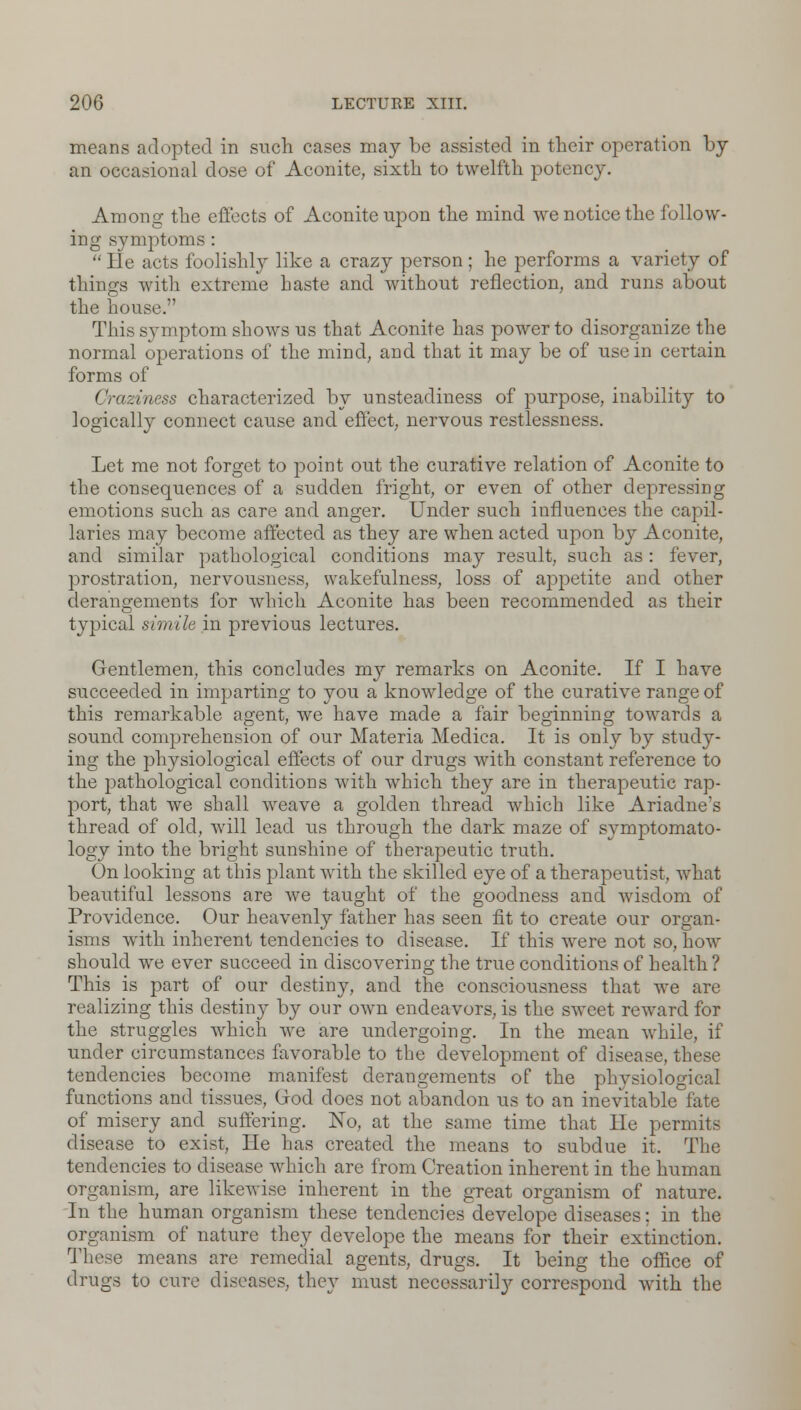 means adopted in such cases may be assisted in their operation by an occasional dose of Aconite, sixth to twelfth potency. Among the effects of Aconite upon the mind we notice the follow- ing symptoms :  He acts foolishly like a crazy person ; he performs a variety of things with extreme haste and without reflection, and runs about the house. This symptom shows us that Aconite has power to disorganize the normal operations of the mind, and that it may be of use in certain forms of ('raziness characterized by unsteadiness of purpose, inability to logically connect cause and effect, nervous restlessness. Let me not forget to point out the curative relation of Aconite to the consequences of a sudden fright, or even of other depressing emotions such as care and anger. Under such influences the capil- laries may become affected as they are when acted upon by Aconite, and similar pathological conditions may result, such as : fever, prostration, nervousness, wakefulness, loss of appetite and other derangements for which Aconite has been recommended as their typical simile in previous lectures. Gentlemen, this concludes my remarks on Aconite. If I have succeeded in imparting to you a knowledge of the curative range of this remarkable agent, we have made a fair beginning towards a sound comprehension of our Materia Medica. It is only by study- ing the physiological effects of our drugs with constant reference to the pathological conditions with which they are in therapeutic rap- port, that we shall weave a golden thread which like Ariadne's thread of old, will lead us through the dark maze of symptomato- logy into the bright sunshine of therapeutic truth. On looking at this plant with the skilled eye of a therapeutist, what beautiful lessons are we taught of the goodness and wisdom of Providence. Our heavenly father has seen fit to create our organ- isms with inherent tendencies to disease. If this were not so, how should we ever succeed in discovering the true conditions of health ? This is part of our destiny, and the consciousness that we are realizing this destiny by our own endeavors, is the sweet reward for the struggles which we are undergoing. In the mean while, if under circumstances favorable to the development of disease, these tendencies become manifest derangements of the physiological functions and tissues, God does not abandon us to an inevitable fate of misery and suffering. No, at the same time that He permits disease to exist, He has created the means to subdue it. The tendencies to disease which are from Creation inherent in the human organism, are likewise inherent in the great organism of nature. In the human organism these tendencies develope diseases; in the organism of nature they develope the means for their extinction. These means are remedial agents, drugs. It being the office of drugs to cure diseases, they must necessarity correspond with the