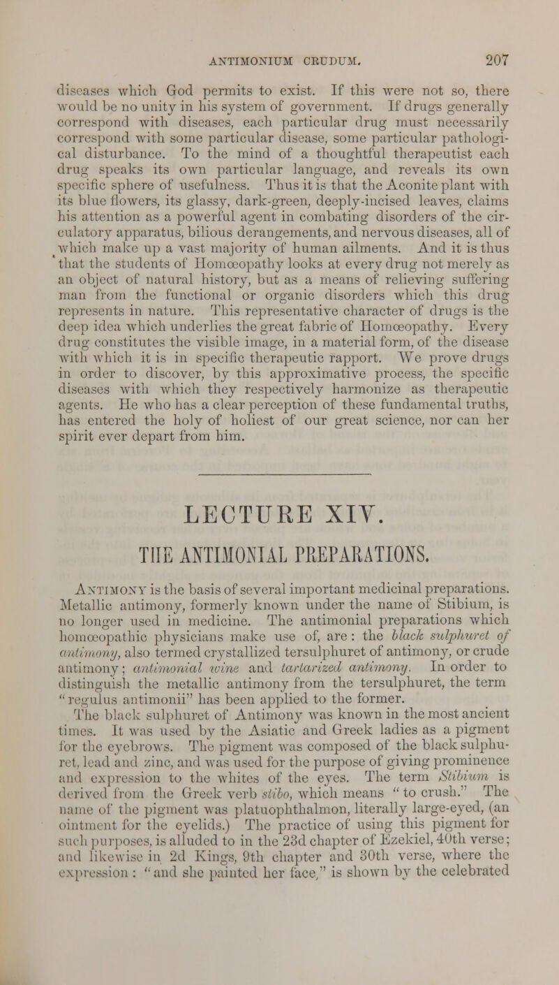 diseases which God permits to exist. If this were not so, there would be no unity in his system of government. If drugs generally correspond with diseases, each particular drug must necessarily correspond with some particular disease, some particular pathologi- cal disturbance. To the mind of a thoughtful therapeutist each drug speaks its own particular language, and reveals its own specific sphere of usefulness. Thus it is that the Aconite plant with its blue flowers, its glassy, dark-green, deeply-incised leaves, claims his attention as a powerful agent in combating disorders of the cir- culatory apparatus, bilious derangements, and nervous diseases, all of which make up a vast majority of human ailments. And it is thus that the students of Homoeopathy looks at every drug not merely as an object of natural history, but as a means of relieving suffering man from the functional or organic disorders which this drug- represents in nature. This representative character of drugs is the deep idea which underlies the great fabric of Homoeopathy. Every drug constitutes the visible image, in a material form, of the disease with which it is in specific therapeutic rapport. We prove drugs in order to discover, by this approximative process, the specific diseases with which they respectively harmonize as therapeutic agents. He who has a clear perception of these fundamental truths, has entered the holy of holiest of our great science, nor can her spirit ever depart from him. LECTURE XIV. THE ANTIMOMAL PREPARATIONS. ANTIMONY is the basis of several important medicinal preparations. Metallic antimony, formerly known under the name of Stibium, is no longer used in medicine. The antiinonial preparations which homoeopathio physicians make use of, are: the black sulphuret of antimony, also termed crystallized tersulphuret of antimony, or crude antimony; antimonial wine and tariarized antimony. In order to distinguish the metallic antimony from the tersulphuret, the term  regulus antimonii has been applied to the former. The black sulphuret of Antimony was known in the most ancient limes. It was used by the Asiatic and Greek ladies as a pigment for the eyebrows. The pigment was composed of the black sulphu- ret, lead and zinc, and was used for the purpose of giving prominence and expression to the whites of the eyes. The term Stibium is derived from the Greek verb stibo, which means  to crush. The name of the pigment was platuophthalmon, literally large-eyed, (an ointment for the eyelids.) The practice of using this pigment for such purposes, is alluded to in the 23d chapter of Ezekiel, 40th verse; and likewise in 2d Kings, 9th chapter and 30th verse, where the •ression : and she painted her lace/' is shown by the celebrated