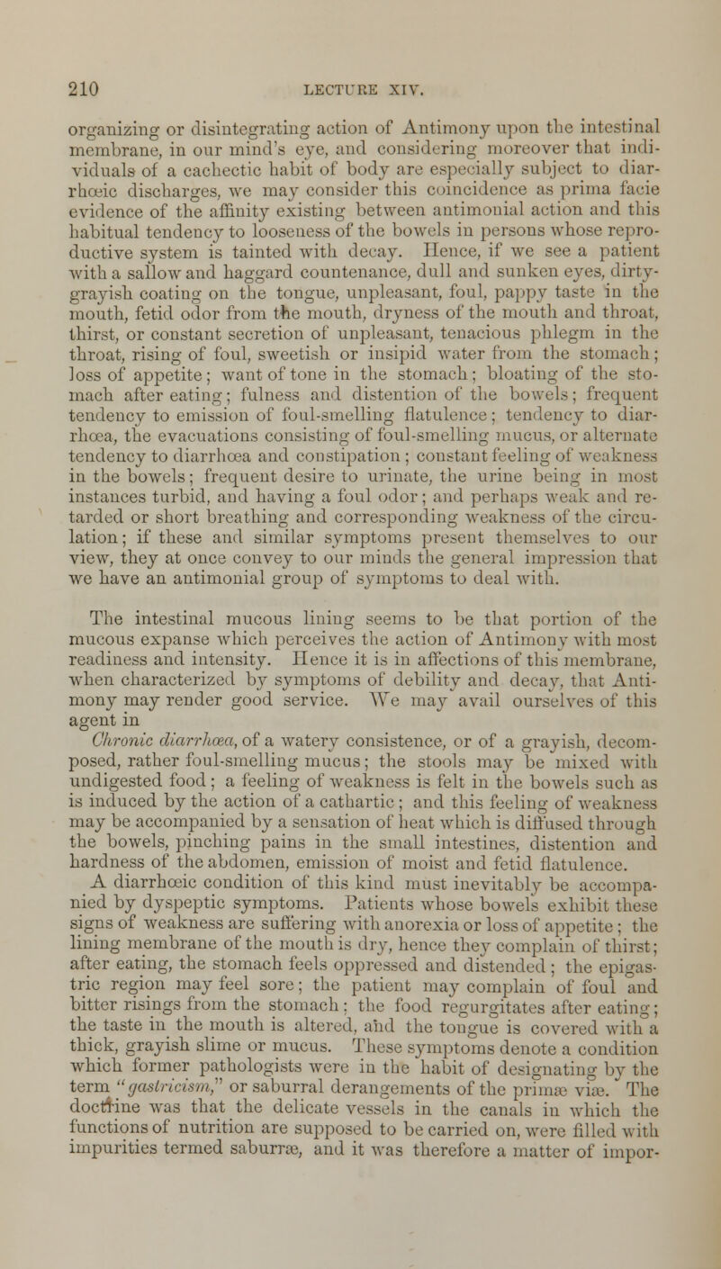organizing or disintegrating action of Antimony upon the intestinal membrane, in our mind's eye, and considering moreover that indi- viduals of a cachectic habit of body are especially subject to diar- rhceic discharges, we may consider this coincidence as prima facie evidence of the affinity existing between antimonial action and this habitual tendency to looseness of the bowels in persons whose repro- ductive system is tainted with decay. Hence, if we see a patient with a sallow and haggard countenance, dull and sunken eyes, dirty- grayish coating on the tongue, unpleasant, foul, pappy taste in the mouth, fetid odor from the mouth, dryness of the mouth and throat, thirst, or constant secretion of unpleasant, tenacious phlegm in the throat, rising of foul, sweetish or insipid water from the stomach; loss of appetite; want of tone in the stomach; bloating of the sto- mach after eating; fulness and distention of the bowels; frequent tendency to emission of foul-smelling flatulence; tendency to diar- rhoea, the evacuations consisting of foul-smelling mucus, or alternate tendency to diarrhoea and constipation ; constant feeling of weakness in the bowels; frequent desire to urinate, the urine being in most instances turbid, and having a foul odor; and perhaps weak and re- tarded or short breathing and corresponding weakness of the circu- lation ; if these and similar symptoms present themselves to our view, they at once convey to our minds the general impression that we have an antimonial group of symptoms to deal with. The intestinal mucous lining seems to be that portion of the mucous expanse which perceives the action of Antimony with most readiness and intensity. Hence it is in affections of this membrane, when characterized by symptoms of debility and decay, that Anti- mony may render good service. We may avail ourselves of this agent in Chronic diarrhoea, of a watery consistence, or of a grayish, decom- posed, rather foul-smelling mucus; the stools may be mixed with undigested food; a feeling of weakness is felt in the bowels such as is induced by the action of a cathartic ; and this feeling of weakness may be accompanied by a sensation of heat which is diffused through the bowels, pinching pains in the small intestines, distention and hardness of the abdomen, emission of moist and fetid flatulence. A diarrhoeic condition of this kind must inevitably be accompa- nied by dyspeptic symptoms. Patients whose bowels exhibit these signs of weakness are suffering with anorexia or loss of appetite ; the lining membrane of the mouth is dry, hence they complain of thirst; after eating, the stomach feels oppressed and distended ; the epigas- tric region may feel sore; the patient may complain of foul and bitter risings from the stomach: the food regurgitates after eating; the taste in the mouth is altered, and the tongue is covered with a thick, grayish slime or mucus. These symptoms denote a condition which former pathologists were in the habit of designating by the term gaslricism or saburral derangements of the primee viae. The doctrine was that the delicate vessels in the canals in which the functions of nutrition are supposed to be carried on, were filled with impurities termed saburoe, and it was therefore a matter of impor-
