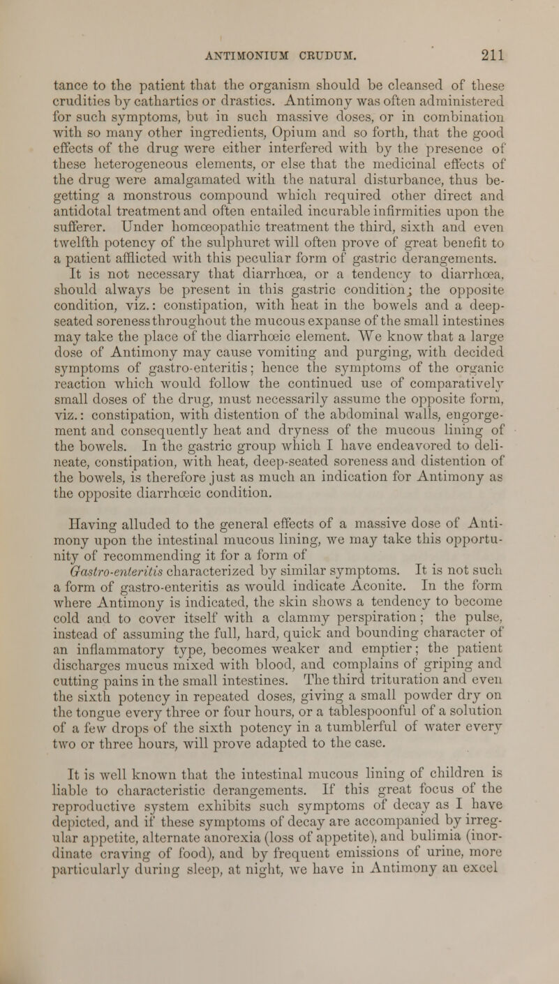 tance to the patient that the organism should be cleansed of these crudities by cathartics or drastics. Antimony was often administered for such symptoms, but in such massive doses, or in combination with so many other ingredients, Opium and so forth, that the good effects of the drug were either interfered with by the presence of these heterogeneous elements, or else that the medicinal effects of the drug were amalgamated with the natural disturbance, thus be- getting a monstrous compound which required other direct and antidotal treatment and often entailed incarable infirmities upon the sufferer. Under homoeopathic treatment the third, sixth and even twelfth potency of the sulphuret will often prove of great benefit to a patient afflicted with this peculiar form of gastric derangements. It is not necessary that diarrhoea, or a tendency to diarrhoea, should always be present in this gastric condition; the opposite condition, viz.: constipation, with heat in the bowels and a deep- seated soreness throughout the mucous expanse of the small intestines may take the place of the diarrhceic element. We know that a large dose of Antimony may cause vomiting and purging, with decided symptoms of gastro-enteritis; hence the symptoms of the organic reaction which would follow the continued use of comparatively small doses of the drug, must necessarily assume the opposite form, viz.: constipation, with distention of the abdominal walls, engorge- ment and consequently heat and dryness of the mucous lining of the bowels. In the gastric group which I have endeavored to deli- neate, constipation, with heat, deep-seated soreness and distention of the bowels, is therefore just as much an indication for Antimony as the opposite diarrhceic condition. Having alluded to the general effects of a massive dose of Anti- mony upon the intestinal mucous lining, we may take this opportu- nity of recommending it for a form of Gastro-enteritis characterized by similar symptoms. It is not such a form of gastro-enteritis as would indicate Aconite. In the form where Antimony is indicated, the skin shows a tendency to become cold and to cover itself with a clammy perspiration; the pulse, instead of assuming the full, hard, quick and bounding character of an inflammatory type, becomes weaker and emptier; the patient discharges mucus mixed with blood, and complains of griping and cutting pains in the small intestines. The third trituration and even the sixth potency in repeated doses, giving a small powder dry on the tongue ever}'- three or four hours, or a tablespoonful of a solution of a few drops of the sixth potency in a tumblerful of water even- two or three hours, will prove adapted to the case. It is well known that the intestinal mucous lining of children is liable to characteristic derangements. If this great focus of the reproductive system exhibits such symptoms of decay as I have depicted, and if these symptoms of decay are accompanied by irreg- ular appetite, alternate anorexia (loss of appetite), and bulimia (inor- dinate craving of food), and by frequent emissions of urine, more particularly during sleep, at night, we have in Antimony an excel