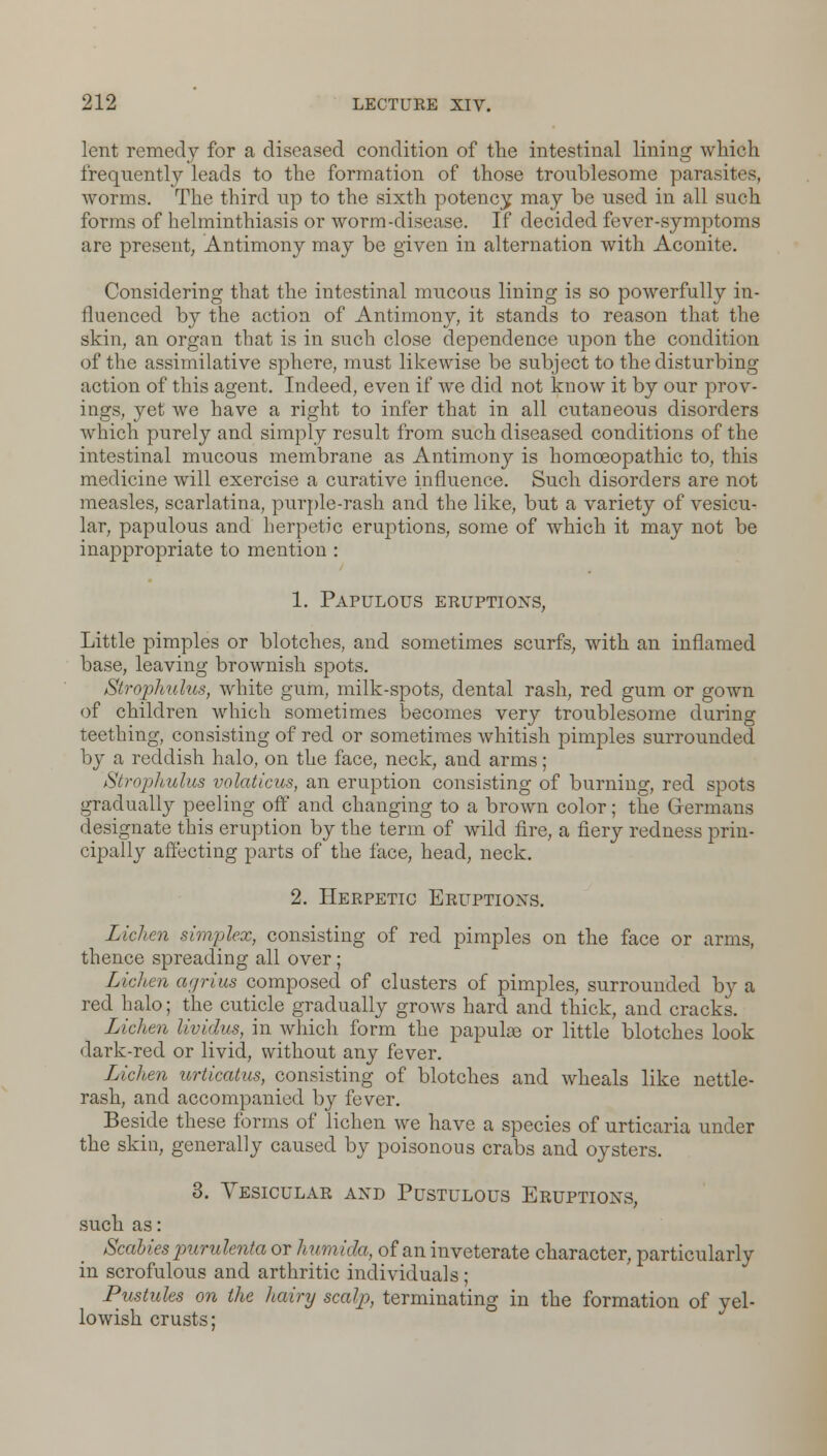 lent remedy for a diseased condition of the intestinal lining which frequently leads to the formation of those troublesome parasites, worms. The third up to the sixth potency may be used in all such forms of helminthiasis or worm-disease. If decided fever-symptoms are present, Antimony may be given in alternation with Aconite. Considering that the intestinal mucous lining is so powerfully in- fluenced by the action of Antimony, it stands to reason that the skin, an organ that is in such close dependence upon the condition of the assimilative sphere, must likewise be subject to the disturbing- action of this agent. Indeed, even if we did not know it by our prov- ings, yet we have a right to infer that in all cutaneous disorders which purely and simply result from such diseased conditions of the intestinal mucous membrane as Antimony is homoeopathic to, this medicine will exercise a curative influence. Such disorders are not measles, scarlatina, purple-rash and the like, but a variety of vesicu- lar, papulous and herpetic eruptions, some of which it may not be inappropriate to mention : 1. Papulous eruptions, Little pimples or blotches, and sometimes scurfs, with an inflamed base, leaving brownish spots. Strojohulus, white gum, milk-spots, dental rash, red gum or gown of children which sometimes becomes very troublesome during teething, consisting of red or sometimes whitish pimples surrounded by a reddish halo, on the face, neck, and arms; Strophulus volaticus, an eruption consisting of burning, red spots gradually peeling off and changing to a brown color; the Germans designate this eruption by the term of wild fire, a fiery redness prin- cipally affecting parts of the face, head, neck. 2. Herpetic Eruptions. Lichen simplex, consisting of red pimples on the face or arms, thence spreading all over; Lichen ar/rius composed of clusters of pimples, surrounded by a red halo; the cuticle gradually grows hard and thick, and cracks. Lichen lividus, in which form the papulae or little blotches look dark-red or livid, without any fever. Lichen urticatus, consisting of blotches and wheals like nettle- rash, and accompanied by fever. Beside these forms of lichen we have a species of urticaria under the skin, generally caused by poisonous crabs and oysters. 3. Vesicular and Pustulous Eruptions, such as: Scabies purulenta or humida, of an inveterate character, particularly in scrofulous and arthritic individuals; Pustules on the hairy scalp, terminating in the formation of yel- lowish crusts;