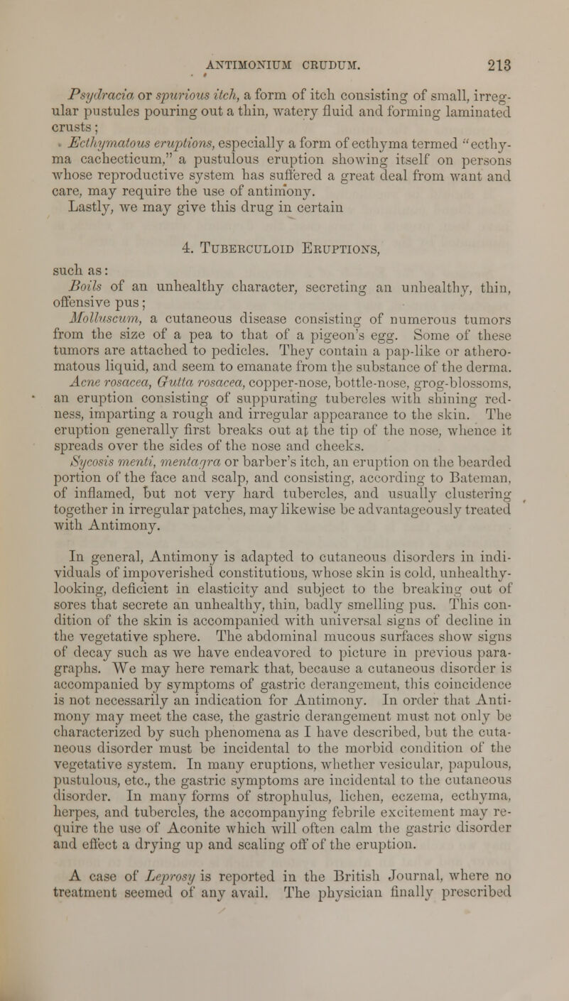 t Psydracia or spurious itch, a form of itch consisting of small, irreg- ular pustules pouring out a thin, watery fluid and forming laminated crusts; Ecthymatow eruptions, especially a form of ecthyma termed 'ecthy- ma cachecticum, a pustulous eruption showing itself on persons whose reproductive system has suffered a great deal from want and care, may require the use of antimony. Lastly, we may give this drug in certain 4. Tuberculoid Eruptions, such as: Boils of an unhealthy character, secreting an unhealthy, thin, offensive pus; Molluscum, a cutaneous disease consisting of numerous tumors from the size of a pea to that of a pigeon's egg. Some of these tumors are attached to pedicles. They contain a pap-like or athero- matous liquid, and seem to emanate from the substance of the derma. Acne rosacea, Gutta rosacea, copper-nose, bottle-nose, grog-blossoms, an eruption consisting of suppurating tubercles with shining red- ness, imparting a rough and irregular appearance to the skin. The eruption generally first breaks out at the tip of the nose, whence it spreads over the sides of the nose and cheeks. Sycosis menti, mentaf/ra or barber's itch, an eruption on the bearded portion of the face and scalp, and consisting, according to Bateman, of inflamed, but not very hard tubercles, and usually clustering together in irregular patches, may likewise be advantageously treated with Antimony. In general, Antimony is adapted to cutaneous disorders in indi- viduals of impoverished constitutions, whose skin is cold, unhealthy- looking, deficient in elasticity and subject to the breaking out of sores that secrete an unhealthy, thin, badly smelling pus. This con- dition of the skin is accompanied with universal signs of decline in the vegetative sphere. The abdominal mucous surfaces show signs of decay such as we have endeavored to picture in previous para- graphs. We may here remark that, because a cutaneous disorder is accompanied by symptoms of gastric derangement, this coincidence is not necessarily an indication for Antimony. In order that Anti- mony may meet the case, the gastric derangement must not only be characterized by such phenomena as I have described, but the cuta- neous disorder must be incidental to the morbid condition of the vegetative system. In many eruptions, whether vesicular, papulous, pustulous, etc., the gastric symptoms are incidental to the cutaneous disorder. In many forms of strophulus, lichen, eczema, ecthyma, herpes, and tubercles, the accompanying febrile excitement may re- quire the use of Aconite which will often calm the gastric disorder and effect a drying up and scaling off of the eruption. A case of Leprosy is reported in the British Journal, where no treatment seemed of any avail. The physician finally prescribed