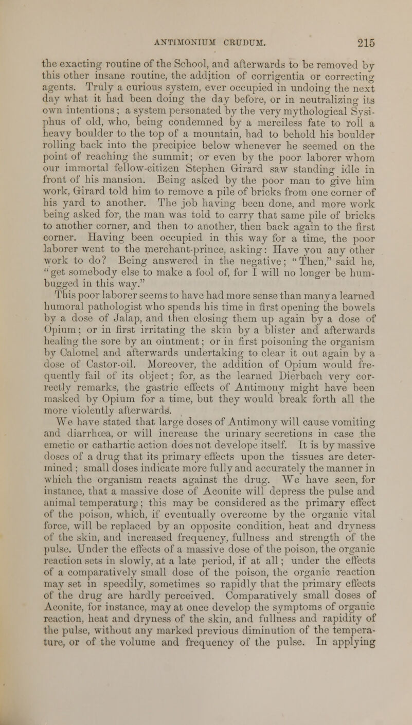 the exacting routine of the School, and afterwards to be removed by this other insane routine, the addition of corrigentia or correcting agents. Truly a curious system, ever occupied in undoing the next day what it had been doing the day before, or in neutralizing its own intentions ; a system personated by the very mythological Sysi- phus of old, who, being condemned by a merciless fate to roll a heavy boulder to the top of a mountain, had to behold his boulder rolling back into the precipice below whenever he seemed on the point of reaching the summit; or even by the poor laborer Avliom our immortal fellow-citizen Stephen Girard saw standing idle in front of his mansion. Being asked by the poor man to give him work, Girard told him to remove a pile of bricks from one corner of his yard to another. The job having been done, and more work being asked for, the man was told to carry that same pile of bricks to another corner, and then to another, then back again to the first corner. Having been occupied in this way for a time, the poor laborer went to the merchant-prince, asking: Have you any other work to do? Being answered in the negative; Then, said he, get somebody else to make a fool of, for I will no longer be hum- bugged in this way. This poor laborer seems to have had more sense than many a learned humoral pathologist who spends his time in first opening the bowels by a dose of Jalap, and then closing them up again by a dose of Opium; or in first irritating the skin by a blister and afterwards healing the sore by an ointment; or in first poisoning the organism by Calomel and afterwards undertaking to clear it out again by a dose of Castor-oil. Moreover, the addition of Opium would fre- quently fail of its object; for, as the learned Dierbach very cor- rectly remarks, the gastric effects of Antimony might have been masked by Opium for a time, but they would break forth all the more violently afterwards. We have stated that large doses of Antimony will cause vomiting ami diarrhoea, or will increase the urinary secretions in case the em etic or cathartic action does not develope itself. It is by massive doses of a drug that its primary effects upon the tissues are deter- mined ; small doses indicate more fully and accurately the manner in which the organism reacts against the drug. We have seen, for instance, that a massive dose of Aconite will depress the pulse and animal temperature; this maybe considered as the primary effect of the poison, which, if eventually overcome by the organic vital huve, will be replaced by an opposite condition, heat and dryness of the skin, and increased frequency, fullness and strength of the pulse. Under the effects of a massive dose of the poison, the organic reaction sets in slowly, at a late period, if at all; under the effects of a comparatively small dose of the poison, the organic reaction may set in speedily, sometimes so rapidly that the primary effects of the drug are hardly perceived. Comparatively small doses of Aconite, for instance, may at once develop the symptoms of organic reaction, heat and dryness of the skin, and fullness and rapidity of the pulse, without any marked previous diminution of the tempera- ture, or of the volume and frequency of the pulse. In applying