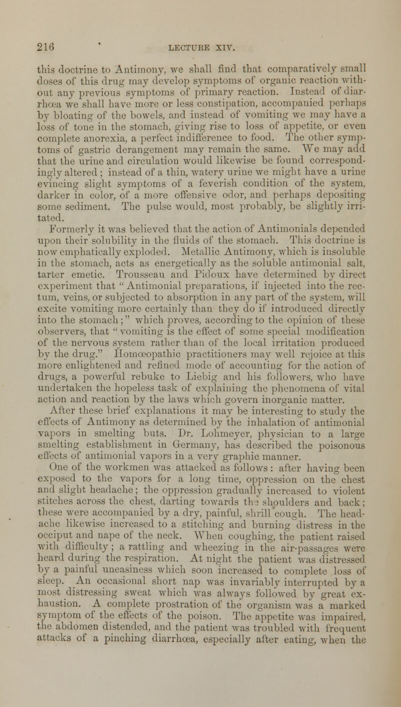 this doctrine to Antimony, we shall find that comparatively small doses of this drug may develop symptoms of organic reaction with- out any previous symptoms of primary reaction. Instead of diar- rhoea we shall have more or less constipation, accompanied perhaps by bloating of the bowels, and instead of vomiting we may have a loss of tone in the stomach, giving rise to loss of appetite, or even complete anorexia, a perfect indifference to food. The other symp- toms of gastric derangement may remain the same. We may add that the urine and circulation would likewise be found correspond- ingly altered ; instead of a thin, watery urine we might have a urine evincing slight symptoms of a feverish condition of the system, darker in color, of a more offensive odor, and perhaps depositing some sediment. The pulse would, most probably, be slightly irri- tated. Formerly it was believed that the action of Antimonials depended upon their solubility in the fluids of the stomach. This doctrine is now emphatically exploded. Metallic Antimony, which is insoluble in the stomach, acts as energetically as the soluble antimonial salt, tarter emetic. Trousseau and Pidoux have determined by direct experiment that Antimonial preparations, if injected into the rec- tum, veins, or subjected to absorption in any part of the system, will excite vomitiug more certainly than they do if introduced directly into the stomach; which proves, according to the opinion of these observers, that  vomiting is the effect of some special modification of the nervous system rather than of the local irritation produced by the drug. Homoeopathic practitioners may well rejoice at this more enlightened and refined mode of accounting for the action of drugs, a powerful rebuke to Liebig and his followers, who have undertaken the hopeless task of explaining the phenomena of vital action and reaction by the laws which govern inorganic matter. After these brief explanations it may be interesting to study the effects of Antimony as determined by the inhalation of antimonial vapors in smelting buts. Dr. Lohmeyer, physician to a large smelting establishment in Germany, has described the poisonous effects of antimonial vapors in a very graphic manner. One of the workmen was attacked as follows: after having been exposed to the vapors for a long time, oppression on the chest and slight headache; the oppression gradually increased to violent stitches across the chest, darting towards tin shoulders and back; these were accompanied by a dry, painful, shrill cough. The head- ache likewise increased to a stitching and burning'distress in the occiput and nape of the neck. When coughing, the patient raised with difficulty ; a rattling and wmeezing in the air-passages were heard during the respiration. At night the patient was distressed by a painful uneasiness which soon increased to complete loss of sleep. An occasional short nap was invariably interrupted by a most distressing sweat which was always followed by great ex- haustion. A complete prostration of the organism was a marked symptom of the effects of the poison. The appetite was impaired, the abdomen distended, and the patient was troubled with frequent attacks of a pinching diarrhoea, especially after eating, when the