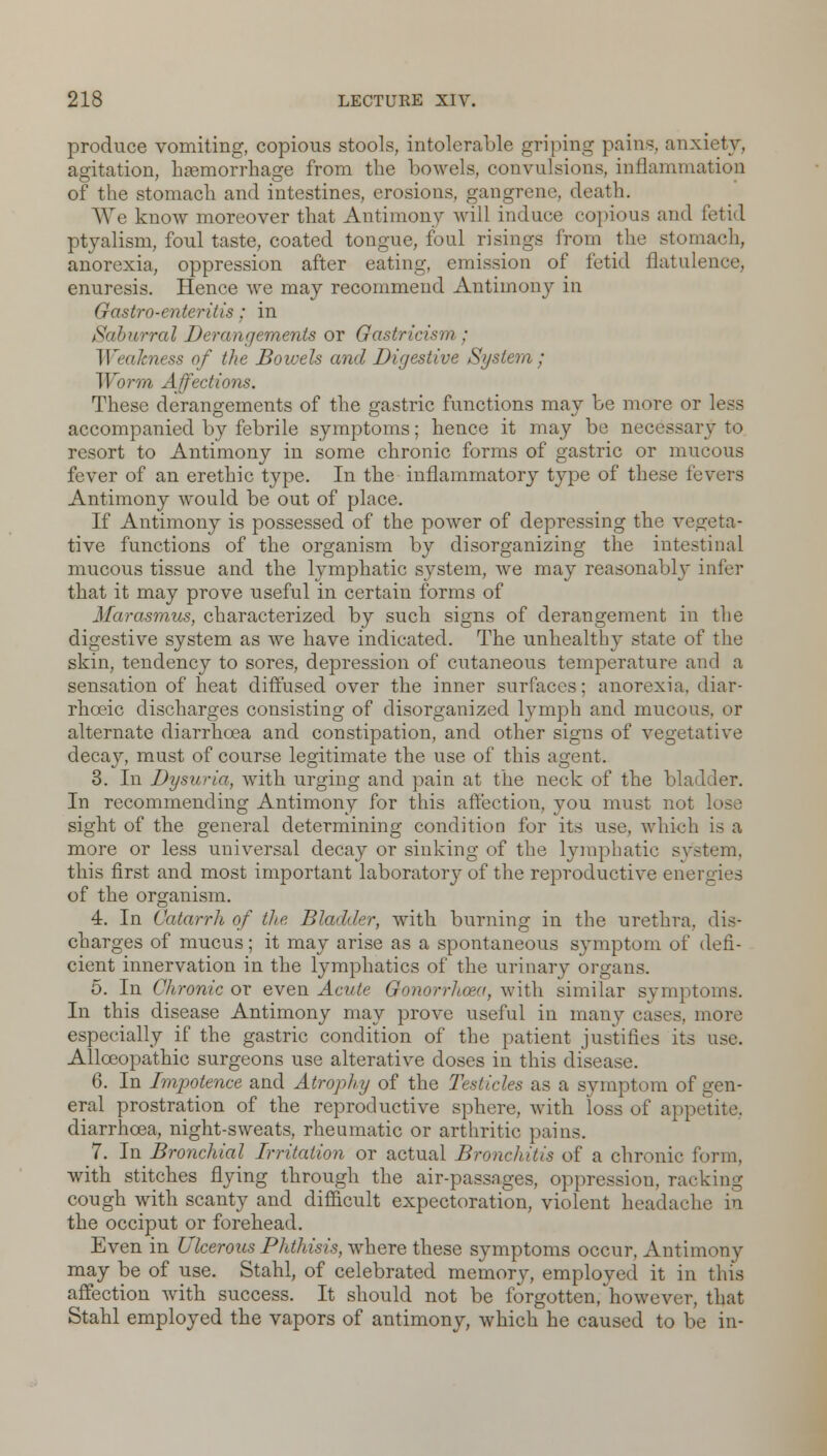 produce vomiting, copious stools, intolerable griping pains, anxiety, agitation, haemorrhage from the bowels, convulsions, inflammation of the stomach and intestines, erosions, gangrene, death. We know moreover that Antimony will induce copious and fetid ptyalism, foul taste, coated tongue, foul risings from the stomach, anorexia, oppression after eating, emission of fetid flatulence, enuresis. Hence we may recommend Antimony in Gastro-enteritis: in Saburral Derangements or Gastricism ; W<akness of the Bowels and Digestive System; Worm Affections. These derangements of the gastric functions may be more or less accompanied by febrile symptoms; hence it may be necessary to resort to Antimony in some chronic forms of gastric or mucous fever of an erethic type. In the inflammatory type of these i'evei-s Antimony would be out of place. If Antimony is possessed of the power of depressing the vegeta- tive functions of the organism by disorganizing the intestinal mucous tissue and the lymphatic system, we may reasonably infer that it may prove useful in certain forms of Marasmus, characterized by such signs of derangement in the digestive system as we have indicated. The unhealthy state of the skin, tendency to sores, depression of cutaneous temperature and a sensation of heat diffused over the inner surfaces; anorexia, diar- rhceic discharges consisting of disorganized lymph and mucous, or alternate diarrhoea and constipation, and other signs of vegetative decay, must of course legitimate the use of this agent. 3. In Dysuria, with urging and pain at the neck of the bladder. In recommending Antimony for this affection, you must not sight of the general determining condition for its use. which is a more or less universal decay or sinking of the lymphatic svstem, this first and most important laboratory of the reproductive energies of the organism. 4. In Catarrh of the Bladder, with burning in the urethra, dis- charges of mucus; it may arise as a spontaneous symptom of defi- cient innervation in the lymphatics of the urinary organs. 5. In Chronic or even Acute Gonorrhoea, with similar symptoms. In this disease Antimony may prove useful in many eases, more especially if the gastric condition of the patient justifies its use. Allceopathic surgeons use alterative doses in this disease. 6. In Impotence and Atrophy of the Testicles as a symptom of gen- eral prostration of the reproductive sphere, with loss of appetite, diarrhoea, night-sweats, rheumatic or arthritic pains. 7. In Bronchial Irritation or actual Bronchitis of a chronic form, with stitches flying through the air-passages, oppression, racking cough with scanty and difficult expectoration, violent headache in the occiput or forehead. Even in Ulcerous Phthisis, where these symptoms occur, Antimony may be of use. Stahl, of celebrated memory, employed it in this affection with success. It should not be forgotten, however, that Stahl employed the vapors of antimony, which he caused to be in-