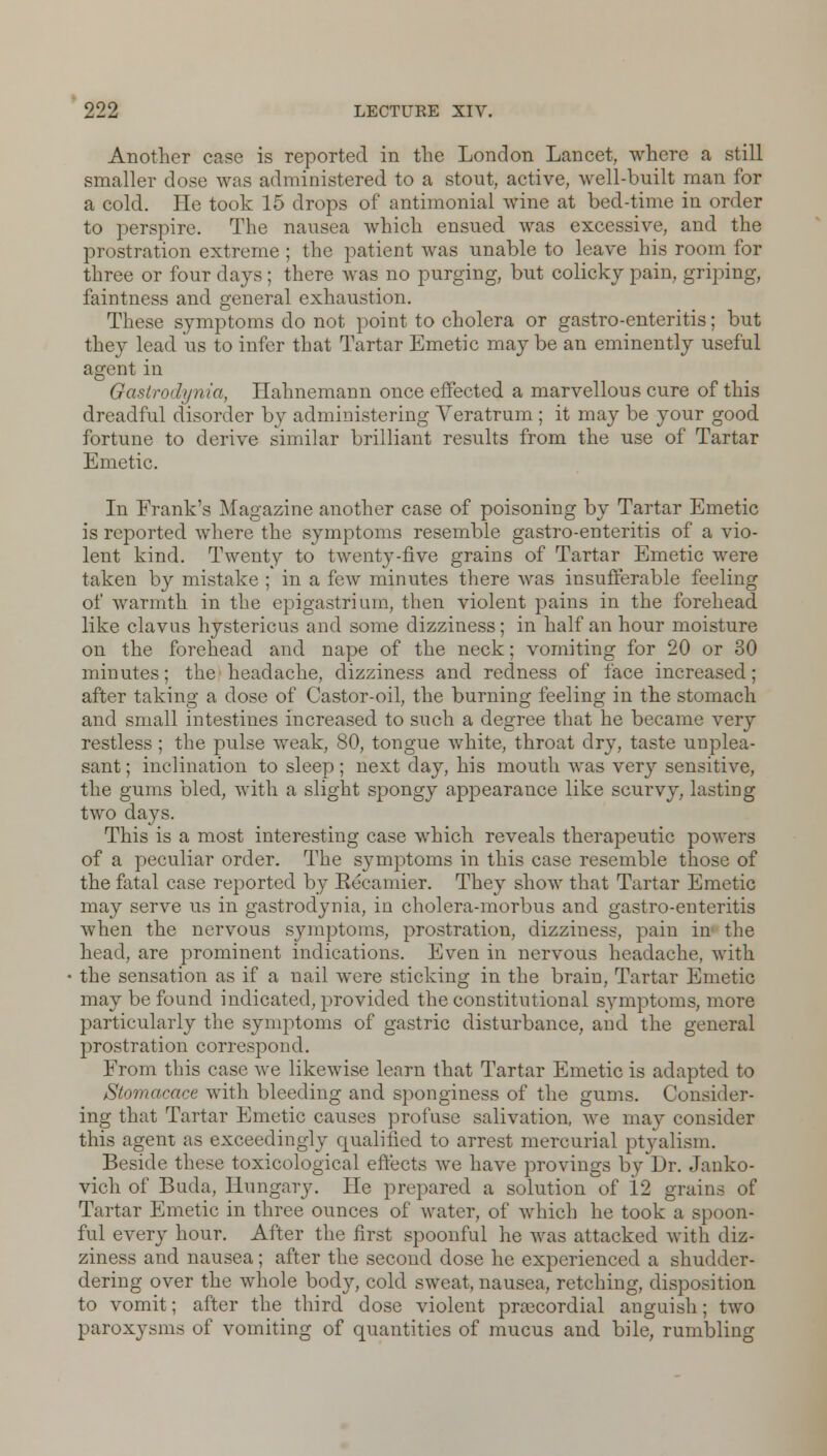 Another case is reported in the London Lancet, where a still smaller dose was administered to a stout, active, well-built man for a cold. He took 15 drops of antimonial wine at bed-time in order to perspire. The nausea which ensued was excessive, and the prostration extreme ; the patient was unable to leave his room for three or four days ; there was no purging, but colicky pain, griping, faintness and general exhaustion. These symptoms do not point to cholera or gastro-enteritis; but they lead us to infer that Tartar Emetic may be an eminently useful agent in Gastrodynia, Hahnemann once effected a marvellous cure of this dreadful disorder by administering Veratrum ; it may be your good fortune to derive similar brilliant results from the use of Tartar Emetic. In Frank's Magazine another case of poisoning by Tartar Emetic is reported where the symptoms resemble gastro-enteritis of a vio- lent kind. Twenty to twenty-five grains of Tartar Emetic were taken by mistake ; in a few minutes there was insufferable feeling of warmth in the epigastrium, then violent pains in the forehead like clavus hystericus and some dizziness; in half an hour moisture on the forehead and nape of the neck; vomiting for 20 or 30 minutes; the headache, dizziness and redness of face increased; after taking a dose of Castor-oil, the burning feeling in the stomach and small intestines increased to such a degree that he became very restless; the pulse weak, 80, tongue white, throat dry, taste unplea- sant ; inclination to sleep ; next day, his mouth was very sensitive, the gums bled, with a slight spongy appearance like scurvy, lasting two days. This is a most interesting case which reveals therapeutic powers of a peculiar order. The symptoms in this case resemble those of the fatal case reported by Kecamier. They show that Tartar Emetic may serve us in gastrodynia, in cholera-morbus and gastro-enteritis when the nervous symptoms, prostration, dizziness, pain in the head, are prominent indications. Even in nervous headache, with the sensation as if a nail were sticking in the brain, Tartar Emetic may be found indicated, provided the constitutional symptoms, more particularly the symptoms of gastric disturbance, and the general prostration correspond. From this case we likewise learn that Tartar Emetic is adapted to Stomacace with bleeding and sponginess of the gums. Consider- ing that Tartar Emetic causes profuse salivation, we may consider this agent as exceedingly qualified to arrest mercurial ptyalism. Beside these toxicological effects we have provings by Dr. Janko- vich of Bnda, Hungary. He prepared a solution of 12 grains of Tartar Emetic in three ounces of water, of which he took a spoon- ful every hour. After the first spoonful he was attacked with diz- ziness and nausea; after the second dose he experienced a shudder- dering over the whole body, cold sweat, nausea, retching, disposition to vomit; after the third dose violent precordial anguish; two paroxysms of vomiting of quantities of mucus and bile, rumbling