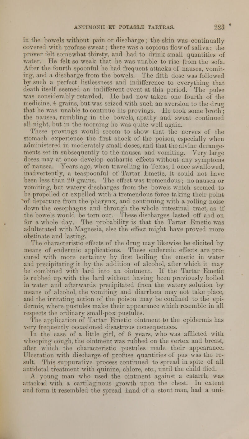 in the bowels without pain or discharge; the skin was continually covered with profuse sweat; there was a copious flow of saliva; the ] in >ver felt somewhat thirsty, and had to drink small quantities of water. He felt so weak that he was unable to rise from the sofa. After the fourth spoonful he had frequent attacks of nausea, vomit- ing, and a discharge from the bowels. The fifth dose was followed by such a perfect listlessness and indifference to everything that death itself seemed an indifferent event at this period. The pulse was considerably retarded. He had now taken one fourth of the medicine, 4 grains, but was seized with such an aversion to the drug that he was unable to continue his provings. He took some broth ; the nausea, rumbling in the bowels, apathy and sweat continued all night, but in the morning he was quite well again. These provings would seeem to show that the nerves of the stomaeh experience the first shock of the poison, especially when administered in moderately small doses, and that the alvine derange- ments set in subsequently to the nausea and vomiting. Very large doses may at once develop cathartic effects without any symptoms of nausea. Years ago, when travelling in Texas, I once swallowed, inadvertently, a teaspoonful of Tartar Emetic, it could not have been less than 20 grains. The effect was tremendous; no nausea or vomiting, but watery discharges from the bowels which seemed to be propelled or expelled with a tremendous force taking their point of departure from the pharynx, and continuing with a rolling noise down the oesophagus and through the whole intestinal tract, as if the bowels Avould be torn out. These discharges lasted off and on for a whole day. The probability is that the Tartar Emetic was adulterated with Magnesia, else the effect might have proved more obstinate and lasting. The characteristic effects of the drug may likewise be elicited by means of endermic applications. These endermic effects are pro- cured with more certainty by first boiling the emetic in water and precipitating it by the addition of alcohol, after which it may be combined with lard into an ointment. If the Tartar Emetic is rubbed up with the lard without having been previously boiled in water and afterwards precipitated from the watery solution by means of alcohol, the vomiting and diarrhoea may not take place, and the irritating action of the poison may be confined to the epi- dermis, where pustules make their appearance which resemble in all respects the ordinary small-pox pustules. The application of Tartar Emetic ointment to the epidermis has very frequently occasioned disastrous consequences. In the case of a little girl, of 6 years, who was afflicted with whooping cough, the ointment was rubbed on the vertex and breast, which the characteristic pustules made their appearance. Ulceration with discharge of profuse quantities of pus was the re- sult. This suppurative process continued to spread in spite of all antidotal treatment with quinine, chlore, etc., until the child died. A young man who used the ointment against a catarrh, was attacked with a cartilaginous growth upon the chest. In extent an. I form it resembled the spread hand of a stout man, had a uni-