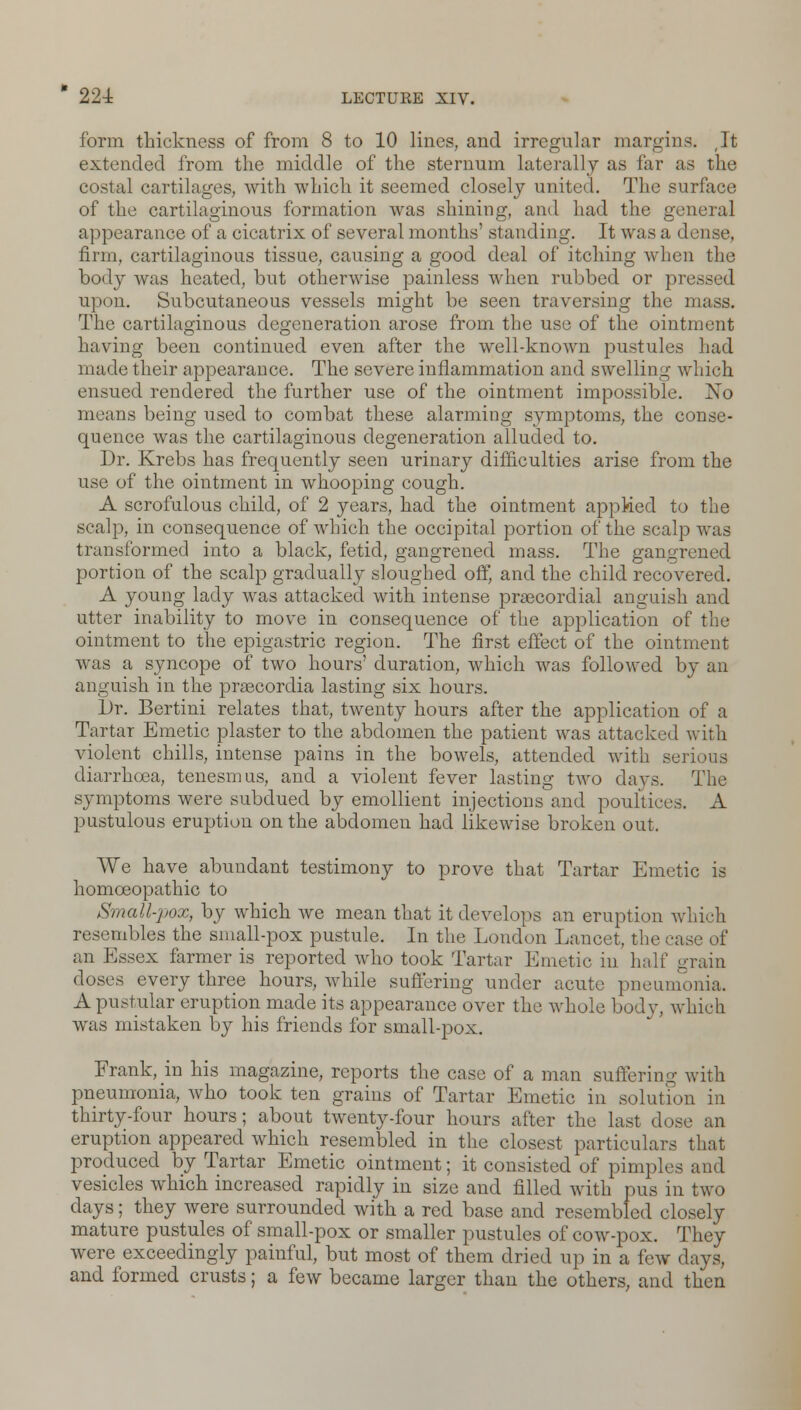 form thickness of from 8 to 10 lines, and irregular margins. (It extended from the middle of the sternum laterally as far as the costal cartilages, with which it seemed closely united. The surface of the cartilaginous formation was shining, and had the general appearance of a cicatrix of several months' standing. It was a dense, firm, cartilaginous tissue, causing a good deal of itching when the body was heated, but otherwise painless when rubbed or pressed upon. Subcutaneous vessels might be seen traversing the mass. The cartilaginous degeneration arose from the use of the ointment having been continued even after the well-known pustules had made their appearance. The severe inflammation and swelling which ensued rendered the further use of the ointment impossible. No means being used to combat these alarming symptoms, the conse- quence was the cartilaginous degeneration alluded to. Dr. Krebs has frequently seen urinary difficulties arise from the use of the ointment in whooping cough. A scrofulous child, of 2 years, had the ointment applied to the scalp, in consequence of which the occipital portion of the scalp was transformed into a black, fetid, gangrened mass. The gangrened portion of the scalp gradually sloughed off, and the child recovered. A young lady was attacked with intense precordial anguish and utter inability to move in consequence of the application of the ointment to the epigastric region. The first effect of the ointment was a syncope of two hours' duration, which was followed by an anguish in the prascordia lasting six hours. Dr. Bertini relates that, twenty hours after the application of a Tartar Emetic plaster to the abdomen the patient was attacked with violent chills, intense pains in the bowels, attended with serious diarrhoea, tenesmus, and a violent fever lasting two days. The symptoms were subdued by emollient injections and poultices. A pustulous eruption on the abdomen had likewise broken out. We have abundant testimony to prove that Tartar Emetic is homoeopathic to Small-pox, by which we mean that it develops an eruption which resembles the small-pox pustule. In the London Lancet, the case of an Essex farmer is reported who took Tartar Emetic in half grain doses every three hours, while suffering under acute pneumonia. A pustular eruption made its appearance over the whole body, which was mistaken by his friends for small-pox. Frank, in his magazine, reports the case of a man suffering with pneumonia, who took ten grains of Tartar Emetic in solution in thirty-four hours; about twenty-four hours after the last dose an eruption appeared which resembled in the closest particulars that produced by Tartar Emetic ointment; it consisted of pimples and vesicles which increased rapidly in size and filled with pus in two days; they were surrounded with a red base and resembled closely mature pustules of small-pox or smaller pustules of cow-pox. They were exceedingly painful, but most of them dried up in a few days, and formed crusts; a few became larger than the others, and then