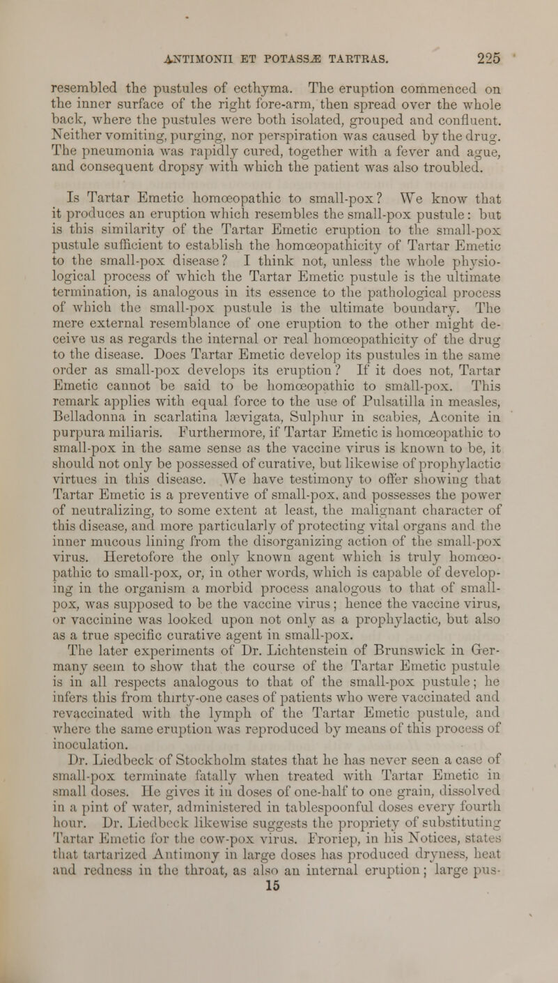 resembled the pustules of ecthyma. The eruption commenced on the inner surface of the right fore-arm, then spread over the whole back, where the pustules were both isolated, grouped and confluent. Neither vomiting, purging, nor perspiration was caused by the drug. The pneumonia was rapidly cured, together with a fever and ague, and consequent dropsy with which the patient was also troubled. Is Tartar Emetic homoeopathic to small-pox? We know that it produces an eruption which resembles the small-pox pustule: but is this similarity of the Tartar Emetic eruption to the small-pox pustule sufficient to establish the homoeopathicity of Tartar Emetic to the small-pox disease? I think not, unless the whole physio- logical process of which the Tartar Emetic pustule is the ultimate termination, is analogous in its essence to the pathological process of which the small-pox pustule is the ultimate boundary. The mere external resemblance of one eruption to the other might de- ceive us as regards the internal or real homoeopathicity of the drug to the disease. Does Tartar Emetic develop its pustules in the same order as small-pox develops its eruption ? If it does not. Tartar Emetic cannot be said to be homoeopathic to small-pox. This remark applies with equal force to the use of Pulsatilla in measles, Belladonna in scarlatina laevigata, Sulphur in scabies, Aconite in purpura miliaria. Furthermore, if Tartar Emetic is homoeopathic to small-pox in the same sense as the vaccine virus is known to be, it should not only be possessed of curative, but likewise of prophylactic virtues in this disease. We have testimony to offer showing that Tartar Emetic is a preventive of small-pox, and possesses the power of neutralizing, to some extent at least, the malignant character of this disease, and more particularly of protecting vital organs and the inner nmcous lining from the disorganizing action of the small-pox virus. Heretofore the only known agent which is truly homoeo- pathic to small-pox, or, in other words, which is capable of develop- ing in the organism a morbid process analogous to that of small- pox, was supposed to be the vaccine virus ; hence the vaccine virus, or vaccinine was looked upon not only as a prophylactic, but also as a true specific curative agent in small-pox. The later experiments of Dr. Lichtenstein of Brunswick in Ger- many seem to show that the course of the Tartar Emetic pustule is in all respects analogous to that of the small-pox pustule; he infers this from thirty-one cases of patients who were vaccinated and revaocinated with the lymph of the Tartar Emetic pustule, and where the same eruption was reproduced by means of this process of inoculation. Dr. Liedbeck of Stockholm states that he has never seen a case of small-pox terminate fatally when treated with Tartar Emetic in small doses. I le gives it in doses of one-half to one grain, dissolved in a pint of water, administered in tablespoonful doses every fourth hour. Dr. Liedbeck likewise suggests the propriety of substituting Tartar Emetic for the cow-pox virus. Froriep, in his Notices, si, that tartarized Antimony in large doses has produced dryness, heal and redness in the throat, as also an internal eruption; large pus- 15