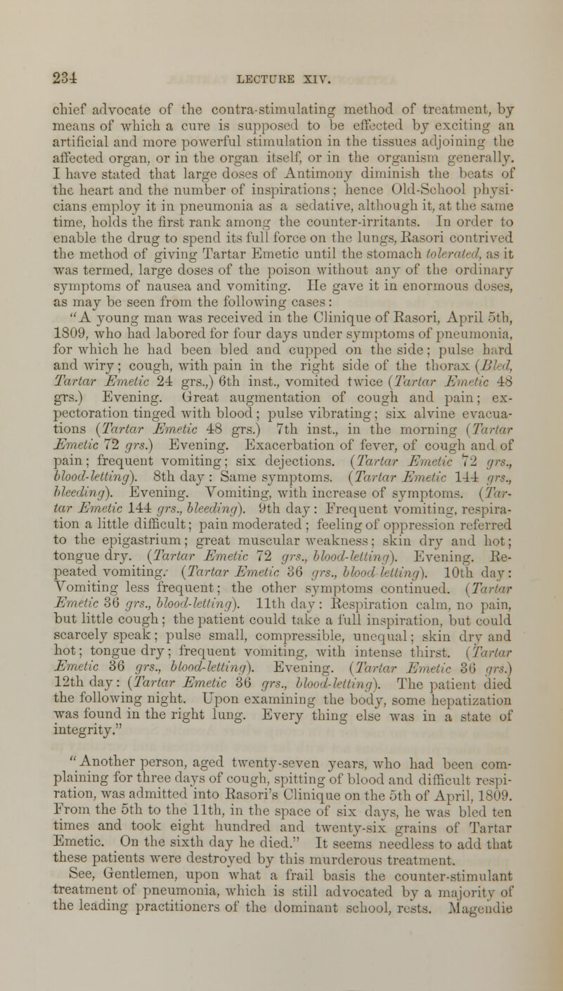 chief advocate of the contra-stimulating method of treatment, by means of which a cure is supposed to be effected by exciting an artificial and more powerful stimulation in the tissues adjoining the affected organ, or in the organ itself, or in the organism generally. I have stated that large doses of Antimony diminish the beats of the heart and the number of inspirations; hence Old-School physi- cians employ it in pneumonia as a sedative, although it, at the same time, holds the first rank among the counter-irritants. In order to enable the drug to spend its full force on the lungs, Rasori contrived the method of giving Tartar Emetic until the stomach tolerated, as it was termed, large doses of the poison without any of the ordinary symptoms of nausea and vomiting. He gave it in enormous doses, as may be seen from the following cases: A 3roung man was received in the Clinique of Rasori, April 5th, 1809, who had labored for four days under symptoms of pneumonia, for which he had been bled and cupped on the side; pulse hard and wiry; cough, with pain in the right side of the thorax (Bled, Tartar Emetic 24 grs.,) 6th inst., vomited twice (Tartar Emetic 48 grs.) Evening. Great augmentation of cough and pain; ex- pectoration tinged with blood ; pulse vibrating; six alvine evacua- tions (Tartar Emetic 48 grs.) 7th inst., in the morning (Ta Emetic 72 grs.) Evening. Exacerbation of fever, of cough and of pain; frequent vomiting; six dejections. (Tartar Emetic 72 grs., blood-letting). 8th day : Same symptoms. (Tartar Emetic 144 grs., bleeding). Evening. Vomiting, with increase of symptoms. (Tor- tar Emetic 144 grs., bleeding). 9th day : Frequent vomiting, respira- tion a little difficult; pain moderated ; feeling of oppression referred to the epigastrium; great muscular weakness; skin dry and hot; tongue dry. (Tartar Emetic 72 grs., blood-letting). Evening. Re- peated vomiting.- (Tartar Emetic 36 grs., blood'-letting). 10th day: Vomiting less frequent; the other symptoms continued. (Tartar Emetic 36 grs., blood-letting). 11th day: Respiration calm, no pain, but little cough ; the patient could take a full inspiration, but could scarcely speak; pulse small, compressible, unequal; skin dry and hot; tongue dry; frequent vomiting, with intense thirst. (Tartar Emetic 36 grs., blood-letting). Evening. (Tartar Emetic 36 grs) 12th day: (Tartar Emetic 36 grs., blood-letting). The patient died the following night. Upon examining the body, some hepatization was found in the right lung. Every thing else was in a state of integrity.  Another person, aged twenty-seven years, who had been com- plaining for three days of cough, spitting of blood and difficult respi- ration, was admitted into Rasori's Clinique on the 5th of April, 1809. From the 5th to the 11th, in the space of six days, he was bled ten times and took eight hundred and twenty-six grains of Tartar Emetic. _ On the sixth day he died. It seems needless to add that these patients were destroyed by this murderous treatment. See, Gentlemen, upon what a frail basis the counter-stimulant treatment of pneumonia, which is still advocated by a majority of the leading practitioners of the dominant school, rests. Magendie