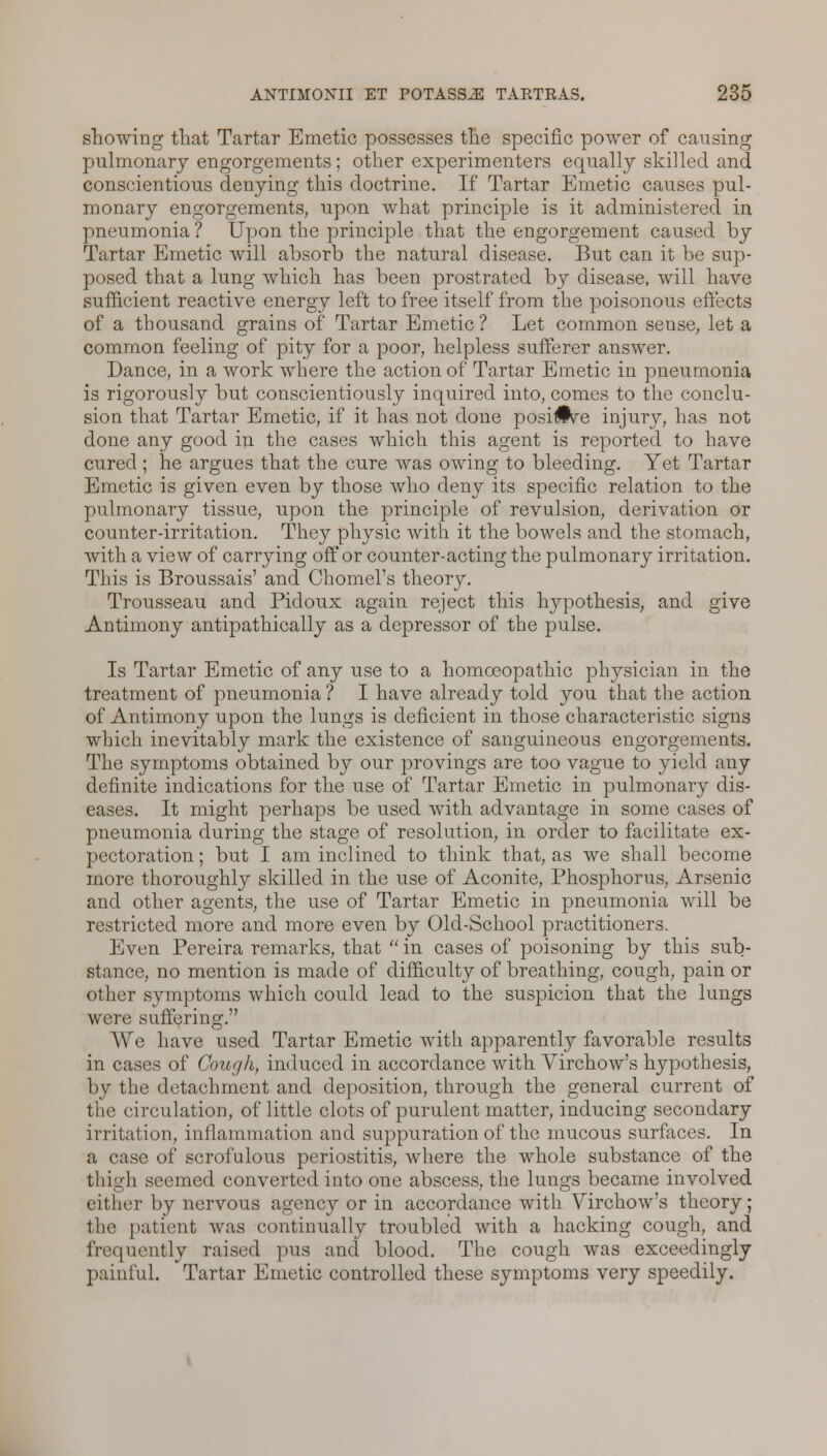 showing that Tartar Emetic possesses the specific power of causing pulmonary engorgements; other experimenters equally skilled and conscientious denying this doctrine. If Tartar Emetic causes pul- monary engorgements, upon what principle is it administered in pneumonia? Upon the principle that the engorgement caused by Tartar Emetic will absorb the natural disease. But can it be sup- posed that a lung which has been prostrated by disease, will have sufficient reactive energy left to free itself from the poisonous effects of a thousand grains of Tartar Emetic ? Let common sense, let a common feeling of pity for a poor, helpless sufferer answer. Dance, in a work where the action of Tartar Emetic in pneumonia is rigorously but conscientiously inquired into, comes to the conclu- sion that Tartar Emetic, if it has not done posi#ve injury, has not done any good in the cases which this agent is reported to have cured ; he argues that the cure was owing to bleeding. Yet Tartar Emetic is given even by those who deny its specific relation to the pulmonary tissue, upon the principle of revulsion, derivation or counter-irritation. They physic with it the bowels and the stomach, with a view of carrying off or counter-acting the pulmonary irritation. This is Broussais' and Chomel's theory. Trousseau and Pidoux again reject this hypothesis, and give Antimony antipathically as a depressor of the pulse. Is Tartar Emetic of any use to a homoeopathic physician in the treatment of pneumonia ? I have already told you that the action of Antimony upon the lungs is deficient in those characteristic signs which inevitably mark the existence of sanguineous engorgements. The symptoms obtained by our provings are too vague to yield any definite indications for the use of Tartar Emetic in pulmonary dis- eases. It might perhaps be used with advantage in some cases of pneumonia during the stage of resolution, in order to facilitate ex- pectoration ; but I am inclined to think that, as we shall become more thoroughly skilled in the use of Aconite, Phosphorus, Arsenic and other agents, the use of Tartar Emetic in pneumonia will be restricted more and more even by Old-School practitioners. Even Pereira remarks, that in cases of poisoning by this sub- stance, no mention is made of difficulty of breathing, cough, pain or other symptoms which could lead to the suspicion that the lungs were suffering. \\rc have used Tartar Emetic with apparently favorable results in cases of Cough, induced in accordance with Yirchow's hypothesis, by the detachment and deposition, through the general current of the circulation, of little clots of purulent matter, inducing secondary irritation, inflammation and suppuration of the mucous surfaces. In a case of scrofulous periostitis, where the whole substance of the thigh seemed converted into one abscess, the lungs became involved cither by nervous agency or in accordance with Yirchow's theory; the patient was continually troubled with a hacking cough, and frequently raised pus and blood. The cough was exceedingly painful. Tartar Emetic controlled these symptoms very speedily.