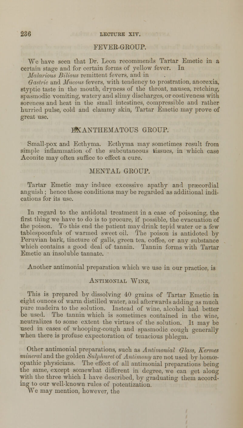 FEVER-GROUP. We have seen that Dr. Leon recommends Tartar Emetic in a certain stage and for certain forms of yellow fever. In Malarious Bilious remittent fevers, and in Gastric and Mucous fevers, with tendency to prostration, anorexia, styptic taste in the mouth, dryness of the throat, nausea, retching, spasmodic vomiting, watery and slimy discharges, or costiveness with soreness and heat in the small intestines, compressible and rather hurried pulse, cold and clammy skin, Tartar Emetic may prove of great use. E&ANTHEMATOUS GROUP. Small-pox and Ecthyma. Ecthyma may sometimes result from simple inflammation of the subcutaneous tissues, in which case Aconite may often suffice to effect a cure. MENTAL GROUP. Tartar Emetic may induce excessive apathy and precordial anguish ; hence these conditions may be regarded as additional indi- cations for its use. In regard to the antidotal treatment in a case of poisoning, the first thing we have to do is to procure, if possible, the evacuation of the poison. To this end the patient may drink tepid water or a few tablespoonfuls of warmed sweet oil. The poison is antidoted by Peruvian bark, tincture of galls, green tea, coffee, or any substance which contains a good deal of tannin. Tannin forms with Tartar Emetic an insoluble tannate. Another antimonial preparation which we use in our practice, is Antimoxial Wine, _ This is prepared by dissolving 40 grains of Tartar Emetic in eight ounces of warm distilled water, and afterwards adding as much pure madeira to the solution. Instead of wine, alcohol had better be used. The tannin which is sometimes contained in the wine, neutralizes to some extent the virtues of the solution. It may be used in cases of whooping-cough and spasmodic cough generally when there is profuse expectoration of tenacious phlegm. Other antimonial preparations, such as Antimonial Glass, Kermes mineral and the golden Sulphuret of Antimony are not used by homoe- opathic physicians. The effect of all antimonial preparations being the same, except somewhat different in degree, we can get along with the three which I have described, by graduating them accord- ing to our well-known rules of potentization. We may mention, however, the