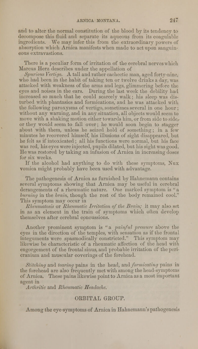 and to alter the normal constitution of the blood by its tendency to decompose this fluid and separate its aqueous from its coagulable ingredients. We may infer this from the extraordinary powers of absorption which Arnica manifests when made to act upon sanguin- eous extravastions. There is a peculiar form of irritation of the cerebral nerves which Marcus Herz describes under the appellation of Spurious Vertigo. A tall and rather cachectic man, aged forty-nine, who had been in the habit of taking ten or twelve drinks a day, was attacked with weakness of the arms and legs, glimmering before the eyes and noises in the ears. During the last week the debility had increased so much that he could scarcely walk; his sleep was dis- turbed with phantasies and formications, and he was attacked with the following paroxysms of vertigo, sometimes several in one hour ; without any warning, and in any situation, all objects would seem to move with a shaking motion either towards him, or from side to side,- or they would seem to fall over; he would soon begin to stagger about with them, unless he seized hold of something ; in a low- minutes he recovered himself, his illusions of sight disappeared, but he felt as if intoxicated; all his functions were normal, but his face was red, his eyes were injected, pupils dilated, but his sight was good. He was restored by taking an infusion of Arnica in increasing doses for six weeks. If the alcohol had anything to do with these symptoms, Nux vomica might probably have been used with advantage. The pathogenesis of Arnica as furnished by Hahnemann contains several symptoms showing that Arnica may be useful in cerebral derangements of a rheumatic nature. One marked symptom is a burning in the train, though the rest of the body remained cool. This symptom may occur in Rheumatosis or Rheumatic Irritation of the Brain; it may also set in as an element in the train of symptoms which ofteu develop themselves after cerebral concussions. Another prominent symptom is a painful pressure above the eyes in the direction of the temples, with sensation as if the frontal integuments were spasmodically constricted. This symptom may likewise be characteristic of a rheumatic affection of the head with engorgement of the frontal sinus, and probable irritation of the peri- cranium and muscular coverings of the forehead. Stitching and tearing pains in the head, and formicating pains in the forehead are also frequently met with among the head-symptoms of Arnica. These pains likewise point to Arnica as a most important agent in Arthritic and Rheumatic Headache. ORBITAL GROUP. Among the eye-symptoms of Arnica in Hahnemann's pathogenesis