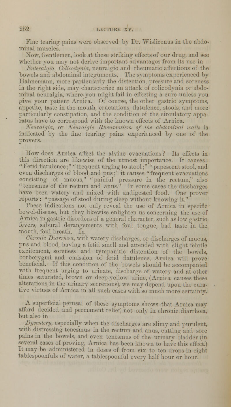 Fine tearing pains were observed by Dr. Wislicenus in the abdo- minal muscles. Now, Gentlemen, look at these striking effects of our drug, and see whether jou may not derive important advantages from its use in Enteralgia, iia, neuralgic and rheumatic affections of the bowels and abdominal integuments. The symptoms experienced by Hahnemann, more particularly the distention, pressure and soreness in the right side, may characterize an attack of colicodynia or abdo- minal neuralgia, where-you might fail in effecting a cure unless you give your patient Arnica. Of course, the other gastric sympl ■'lite, taste in the mouth, eructations, flatulence, stools, and more particularly constipation, and the condition of the circulatory appa- ratus have to correspond with the known effects of Arnica. Neuralgia, or Neuralgic /■' m of the abdominal walls is indicated by the fine tearing pains experienced by one of the provers. How does Arnica affect the alvine evacuations ? Its effects in this direction are likewise of the utmost importance. It causes:  Fetid flatulence ;  frequent urging to stool;  papescent stool, and even discharges of blood and pus;' it causes frequent evacuations consisting of mucus, painful pressure in the rectum, also tenesmus of the rectum and anus. In some cases the discharges have been watery and mixed with undigested food. One prover reports: passage of stool during sleep without knowing it. These indications not only reveal the use of Arnica in specific bowel-disease, but they likewise enlighten us concerning the use of Arnica in gastric disorders of a general character, such as low gastric fevers, sabural derangements with foul tongue, bad taste in the mouth, foul breath. In Chronic Diarrhoea, with watery discharges, or discharges of mucus, pus and blood, having a fetid smell and attended with slight febrile excitement, soreness and tympanitic distention of the b<e borborygmi and emission of fetid flatulence, Arnica will prove beneficial. If this condition of the bowels should be accompanied with frequent urging to urinate, discharge of watery and at other times saturated, brown or deep-yellow urine, (Arnica causes these alterations in the urinary secretions), we may depend upon the cura- tive virtues of Arnica in all such cases with so much more certainty. A superficial perusal of these symptoms shows that Arnica may afford decided and permanent relief, not only in chronic diarrhoea, but also in Dysentery, especially when the discharges are slimy and purulent, with distressing tenesmus in the rectum and anus, cutting and sore pains in the bowels, and even tenesmus of the urinary bl several cases of proving, Arnica has been known to have this effect.) It may be administered in doses of from six to ten drops in i tablespoonfuls of water, a tablespoonful every half hour or hour.