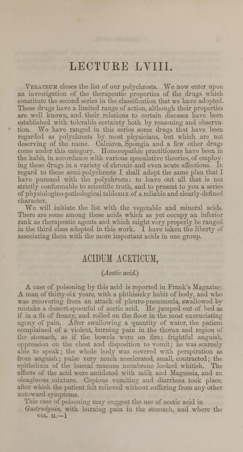 LECTURE LVIII. Vbeatbum closes tlie list of our polychrests. We now enter upon an investigation of the therapeutic properties of the drugs which constitute the second series in the classification that we have adopted. These drugs have a limited range of action, although their properties are well known, and their relations to certain diseases have been established with tolerable certainty both by reasoning and observa- tion. We have ranged in this series some drugs that have been regarded as polychrests by most physicians, but which are not deserving of the name. Calcarea, Spongia and a few other drugs come under this categorj^. Homoeopathic practitioners have been in the habit, in accordance with various speculative theories, of employ- ing these drugs in a variety of chronic and even acute affections. In regard to these semi-polychrests I shall adopt the same plan that I have pursued with the polychrests: to leave out all that is not strictly conformable to scientific truth, and to present to you a series of physiologico-pathological tableaux of a reliable and clearly-defined character. We will initiate the list with the vegetable and mineral acids. There are some among these acids which as yet occupy an inferior rank as therapeutic agents and which might very properly be ranged in the third class adopted in this work. I have taken the liberty of associating them with the more important acids in one group. ACIDUM ACETICUM, (Acetic acid.) A case of poisoning by this acid is reported in Frank's Magazine. A man of thirty-six years, with a phthisicky habit of body, and who was recovering from an attack of pleuro-pneumonia, swallowed by mistake a dessert-spoonful of acetic acid. He jumped out of bed as if in a fit of frenzy, and rolled on the floor in the most excruciating agony of pain. After swallowing a quantity of water, the patient complained of a violent, burning pain in the thorax and region of the stomach, as if the bowels were on fire; frightful anguish. oppression on the chest and disposition to vomit; he was scarcely able to speak; the whole body was covered with perspiration as from anguish; pulse very much accelerated, small, contracted; the epithelium of the buccal mucous membrane looked whitish. The elfects of the acid were antidoted with milk and Magnesia, and an oleaginous mixture. Copious vomiting and diarrhoea took place. after which the patient felt relieved without suffering from any other untoward symptoms. This rase of poisoning may suggest the use of acetic acid in Guit/-o'l>//iia, with burning pain in the stomach, and where the