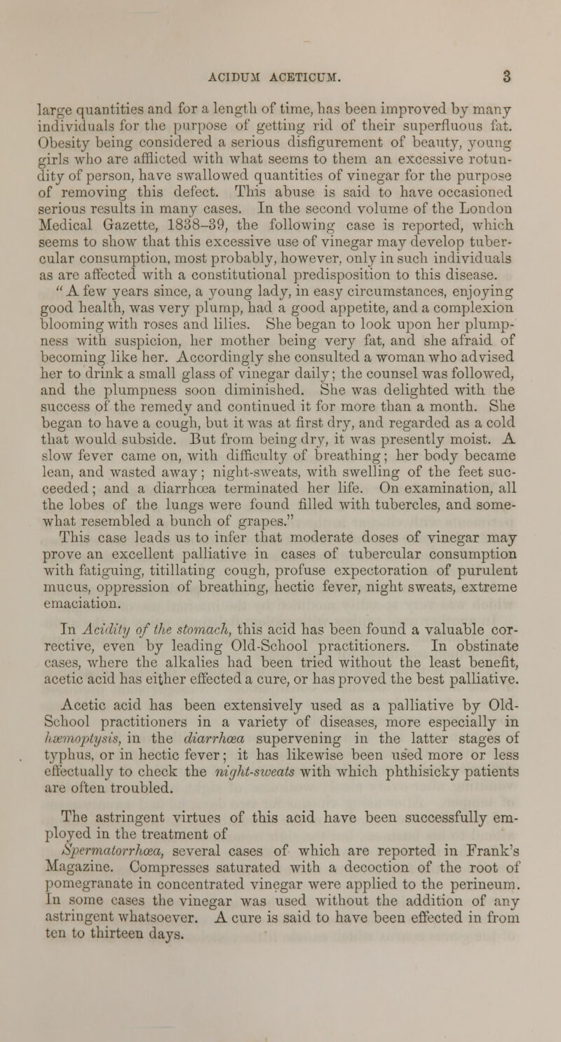 large quantities and for a length of time, has been improved by many individuals for the purpose of getting rid of their superfluous fat. Obesity being considered a serious disfigurement of beauty, young girls who are afflicted with what seems to them an excessive rotun- dity of person, have swallowed quantities of vinegar for the purpose of removing this defect. This abuse is said to have occasioned serious results in many cases. In the second volume of the London Medical Gazette, 1838-39, the following case is reported, which seems to show that this excessive use of vinegar may develop tuber- cular consumption, most probably, however, only in such individuals as are affected with a constitutional predisposition to this disease.  A few years since, a young lady, in easy circumstances, enjoying good health, was very plump, had a good appetite, and a complexion blooming with roses and lilies. She began to look upon her plump- ness with suspicion, her mother being very fat, and she afraid of becoming like her. Accordingly she consulted a woman who advised her to drink a small glass of vinegar daily; the counsel was followed, and the plumpness soon diminished. She was delighted with the success of the remedy and continued it for more than a month. She began to have a cough, but it was at first dry, and regarded as a cold that would subside. But from being dry, it was presently moist. A slow fever came on, with difficulty of breathing; her body became lean, and wasted away; night-sweats, with swelling of the feet suc- ceeded ; and a diarrhoea terminated her life. On examination, all the lobes of the lungs were found filled with tubercles, and some- what resembled a bunch of grapes. This case leads us to infer that moderate doses of vinegar may prove an excellent palliative in cases of tubercular consumption with fatiguing, titillating cough, profuse expectoration of purulent mucus, oppression of breathing, hectic fever, night sweats, extreme emaciation. In Acidity of the stomach, this acid has been found a valuable cor- rective, even by leading Old-School practitioners. In obstinate cases, where the alkalies had been tried without the least benefit, acetic acid has either effected a cure, or has proved the best palliative. Acetic acid has been extensively used as a palliative by Old- School practitioners in a variety of diseases, more especially in haemoptysis, in the diarrhoea supervening in the latter stages of typhus, or in hectic fever; it has likewise been used more or less effectually to check the night-sweats with which phthisicky patients are often troubled. The astringent virtues of this acid have been successfully em- ployed in the treatment of Spermatorrhoea, several cases of which are reported in Frank's Magazine. Compresses saturated with a decoction of the root of pomegranate in concentrated vinegar were applied to the perineum. In some cases the vinegar was used without the addition of any astringent whatsoever. A cure is said to have been effected in from ten to thirteen days.