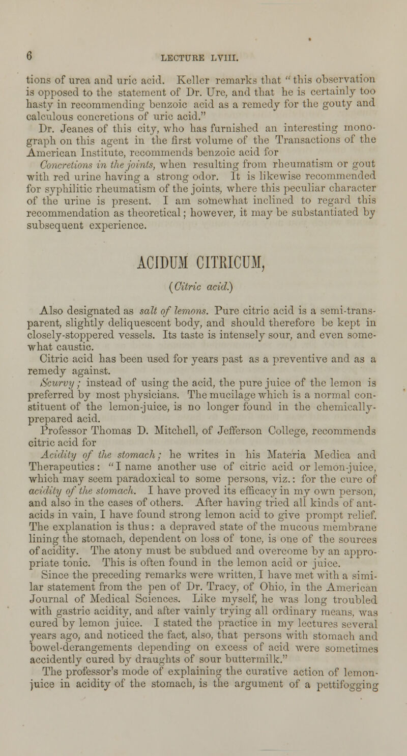 tions of urea and uric acid. Keller remarks that  this observation is opposed to the statement of Dr. Ure, and that he is certainly too hasty in recommending benzoic acid as a remedy for the gouty and calculous concretions of uric acid. Dr. Jeanes of this city, who has furnished an interesting mono- graph on this agent in the first volume of the Transactions of the American Institute, recommends benzoic acid for Concretions in the joints, when resulting from rheumatism or gout with red urine having a strong odor. It is likewise recommended for syphilitic rheumatism of the joints, where this peculiar character of the urine is present. I am somewhat inclined to regard this recommendation as theoretical; however, it may be substantiated by subsequent experience. ACIDUM CITRICUM, {Citric acid) Also designated as salt of lemons. Pure citric acid is a semi-trans- parent, slightly deliquescent body, and should therefore be kept in closely-stoppered vessels. Its taste is intensely sour, and even some- what caustic. Citric acid has been used for years past as a preventive and as a remedy against. Scurvy ; instead of using the acid, the pure juice of the lemon is preferred by most physicians. The mucilage which is a normal con- stituent of the lemon-juice, is no longer found in the chemically- prepared acid. Professor Thomas D. Mitchell, of Jefferson College, recommends citric acid for Acidity of the stomach; he writes in his Materia Medica and Therapeutics: I name another use of citric acid or lemon-juice, which may seem paradoxical to some persons, viz.: for the cure of acidity of the stomach. I have proved its efficacy in my own person, and also in the cases of others. After having tried all kinds of ant- acids in vain, I have found strong lemon acid to give prompt relief. The explanation is thus: a depraved state of the mucous membrane lining the stomach., dependent on loss of tone, is one of the sources of acidity. The atony must be subdued and overcome by an appro- priate tonic. This is often found in the lemon acid or juice. Since the preceding remarks were written, I have met with a simi- lar statement from the pen of Dr. Tracy, of Ohio, in the Ameri<\m Journal of Medical Sciences. Like myself, he was long troubled with gastric acidity, and after vainly trying all ordinary means, was cured by lemon juice. I stated the practice in my lectures several years ago, and noticed the fact, also, that persons with stomach and bowel-derangements depending on excess of acid were sometimes accidently cured by draughts of sour buttermilk. The professor's mode of explaining the curative action of lemon- juice in acidity of the stomach, is the argument of a pettifogging