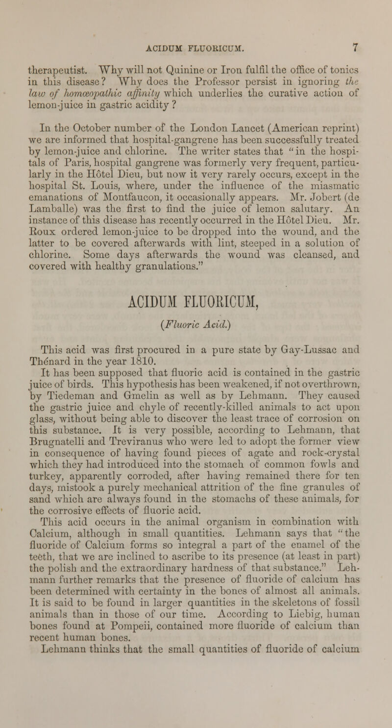 therapeutist. Why will not Quinine or Iron fulfil the office of tonics in this disease? Why does the Professor persist in ignoring th< law of homoeopathic affinity which underlies the curative action of lemon-juice in gastric acidity ? In the October number of the London Lancet (American reprint) we are informed that hospital-gangrene has been successfully treated by lemon-juice and chlorine. The writer states that in the hospi- tals of Paris, hospital gangrene was formerly very frequent, particu- larly in the Hotel Dieu, but now it very rarely occurs, except in the hospital St. Louis, where, under the influence of the miasmatic emanations of Montfaucon, it occasionally appears. Mr. Jobert (de Lamballe) was the first to find the juice of lemon salutary. An instance of this disease has recently occurred in the Hotel Dieu. Mr. Roux ordered lemon-juice to be dropped into the wound, and the latter to be covered afterwards with lint, steeped in a solution of chlorine. Some days afterwards the wound was cleansed, and covered with healthy granulations. ACIDUM FLUORICUM, {Fluoric Acid.) This acid was first procured in a pure state by Gay-Lussac and Thdnard in the year 1810. It has been supposed that fluoric acid is contained in the gastric juice of birds. This hypothesis has been weakened, if not overthrown, by Tiedeman and Gmelin as well as by Lehmann. They caused the gastric juice and chyle of recently-killed animals to act upon glass, without being able to discover the least trace of corrosion on this substance. It is very possible, according to Lehmann, that Brugnatelli and Treviranus who were led to adopt the former view in consequence of having found pieces of agate and rock-crystal which they had introduced into the stomach of common fowls and turkey, apparently corroded, after having remained there for ten days, mistook a purely mechanical attrition of the fine granules of sand which are always found in the stomachs of these animals, for the corrosive effects of fluoric acid. This acid occurs in the animal organism in combination with Calcium, although in small quantities. Lehmann says that the fluoride of Calcium forms so integral a part of the enamel of the teeth, that we are inclined to ascribe to its presence (at least in part) the polish and the extraordinary hardness of that substance. Leh- mann further remarks that the presence of fluoride of calcium has been determined with certainty in the bones of almost all animals. It is said to be found in larger quantities in the skeletons of fossil animals than in those of our time. According to Liebig, human bones found at Pompeii, contained more fluoride of calcium than recent human bones. Lehmann thinks that the small quantities of fluoride of calcium