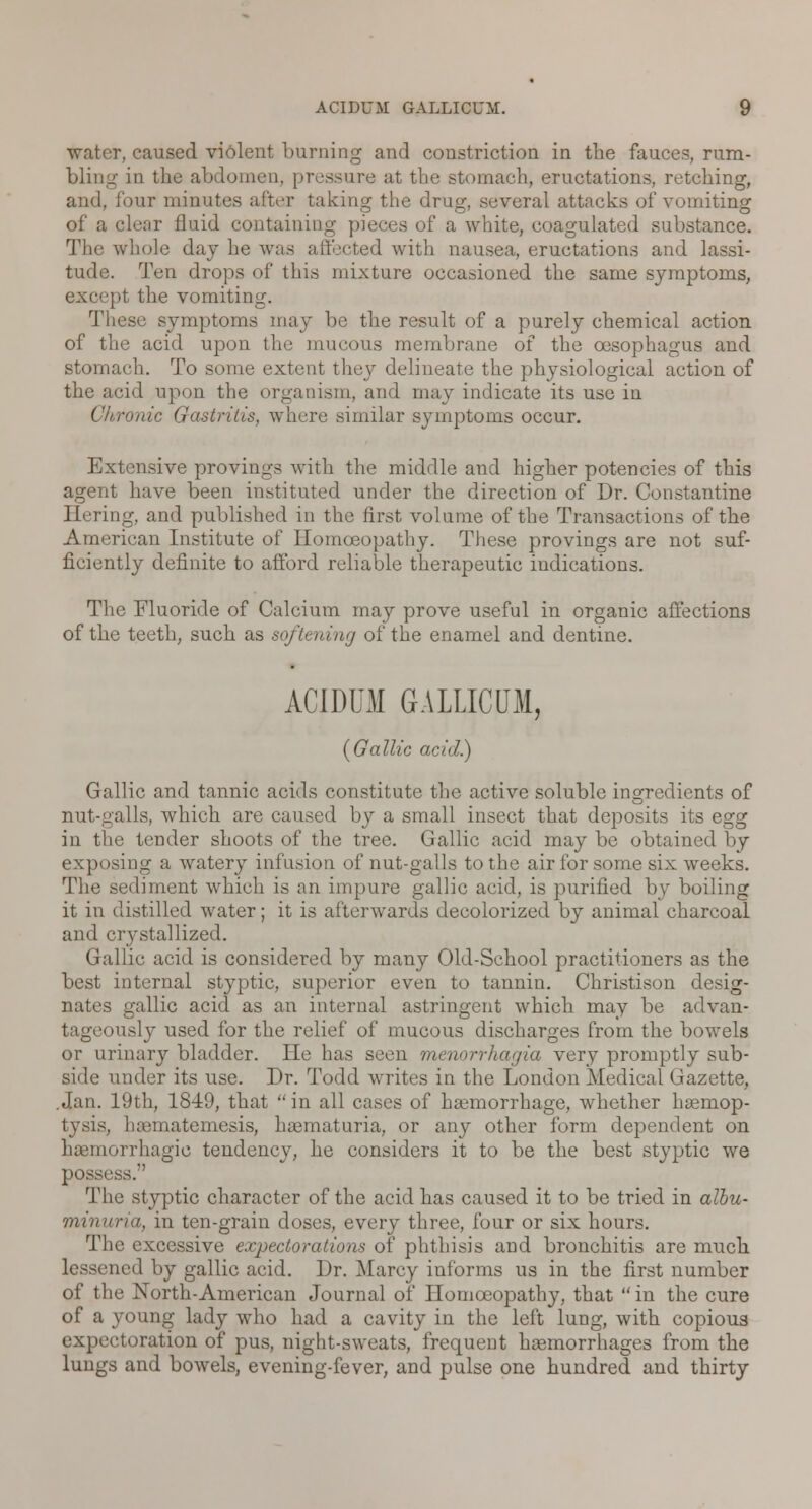 water, caused violent burning and constriction in the fauces, rum- bling in the abdomen, pressure at the stomach, eructations, retching, and, four minutes after taking the drug, several attacks of vomiting of a clear fluid containing pieces of a white, coagulated substance. The whole day he was affected with nausea, eructations and lassi- tude. Ten drops of this mixture occasioned the same symptoms, except the vomiting. These symptoms may be the result of a purely chemical action of the acid upon the mucous membrane of the oesophagus and stomach. To some extent they delineate the physiological action of the acid upon the organism, and may indicate its use in Chronic Gastritis, where similar symptoms occur. Extensive provings with the middle and higher potencies of this agent have been instituted under the direction of Dr. Constantine Hiring, and published in the first volume of the Transactions of the American Institute of Homoeopathy. These provings are not suf- ficiently definite to afford reliable therapeutic indications. The Fluoride of Calcium may prove useful in organic affections of the teeth, such as softening of the enamel and dentine. ACIDUM GALLICUM, {Gallic acid.) Gallic and tannic acids constitute the active soluble ingredients of nut-galls, which are caused by a small insect that deposits its egg in the tender shoots of the tree. Gallic acid may be obtained by exposing a watery infusion of nut-galls to the air for some six weeks. The sediment which is an impure gallic arid, is purified by boiling it in distilled water; it is afterwards decolorized by animal charcoal and crystallized. Gallic acid is considered by many Old-School practitioners as the best internal styptic, superior even to tannin. Christison desig- nates gallic acid as an internal astringent which may be advan- tageously used for the relief of mucous discharges from the bowels or urinary bladder. He has seen Menorrhagia very promptly sub- side under its use. Dr. Todd writes in the London Medical Gazette, .Jan. 19th, 1849, that  in all cases of haemorrhage, whether haemop- tysis, luematemesis, haematuria, or any other form dependent on haemorrhagio tendency, he considers it to be the best styptic we sss. The styptic character of the acid has caused it to be tried in albu- min una, in ten-grain doses, every three, four or six hours. The excessive expectorations of phthisis and bronchitis are much lessened by gallic acid. Dr. Marcy informs us in the first number of the North-American Journal of Homoeopathy, that  in the cure of a young lady who had a cavity in the left lung, with copious expectoration of pus, night-sweats, frequent haemorrhages from the lungs and bowels, evening-fever, and pulse one hundred and thirty