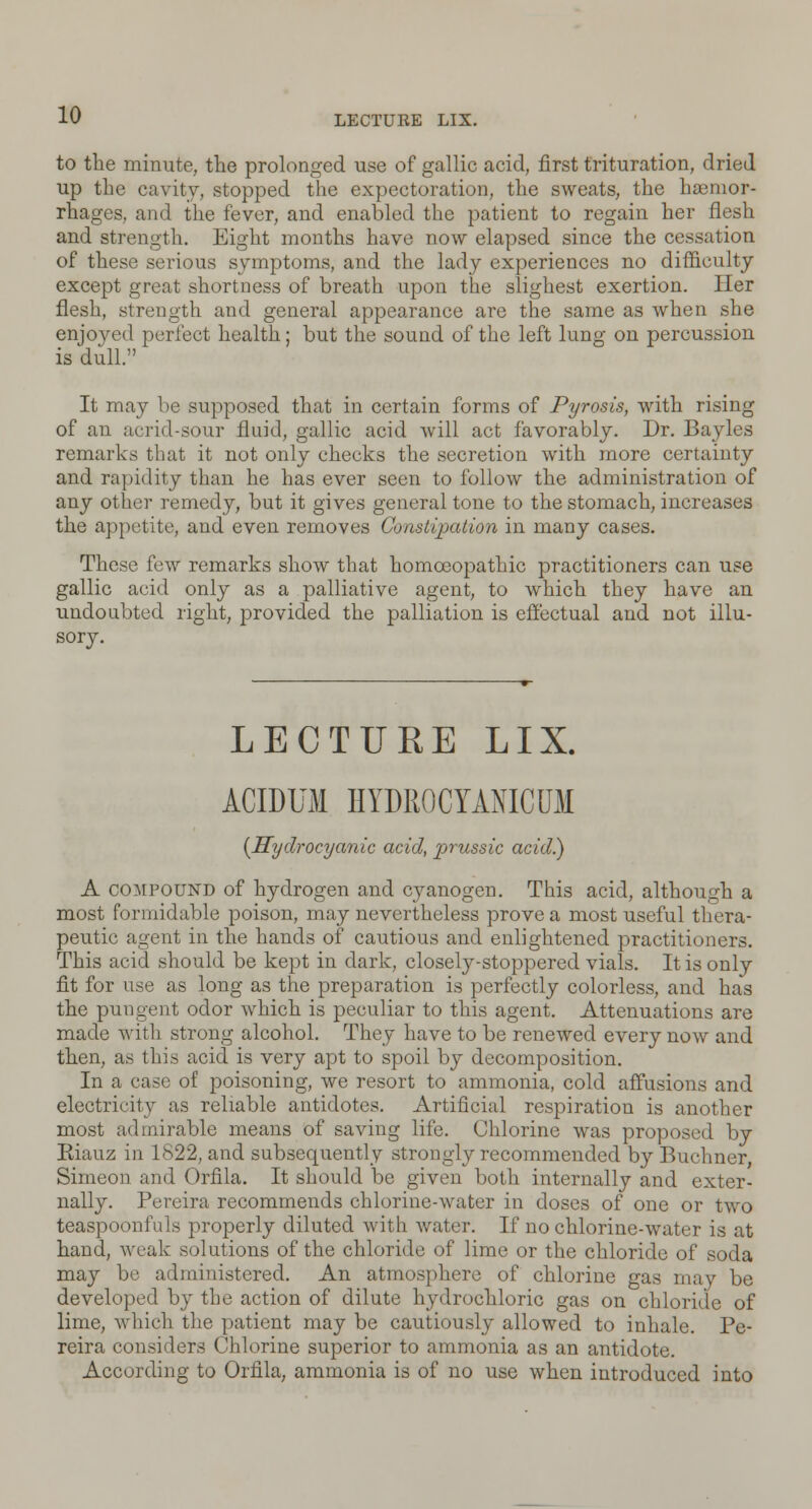 to the minute, the prolonged use of gallic acid, first trituration, dried up the cavity, stopped the expectoration, the sweats, the hemor- rhages, and the fever, and enabled the patient to regain her flesh and strength. Eight months have now elapsed since the cessation of these serious symptoms, and the lady experiences no difficulty except great shortness of breath upon the slighest exertion. Her flesh, strength and general appearance are the same as when she enjoyed perfect health; but the sound of the left lung on percussion is dull. It may be supposed that in certain forms of Pyrosis, with rising of an acrid-sour fluid, gallic acid will act favorably. Dr. Bayles remarks that it not only checks the secretion with more certainty and rapidity than he has ever seen to follow the administration of any other remedy, but it gives general tone to the stomach, increases the appetite, and even removes Constipation in many cases. These few remarks show that homoeopathic practitioners can use gallic acid only as a palliative agent, to which they have an undoubted right, provided the palliation is effectual and not illu- sory. LECTURE LIX. ACIDUM HYDR0CYANICU11 {Hydrocyanic acid, prussic acid.) A compound of hydrogen and cyanogen. This acid, although a most formidable poison, may nevertheless prove a most useful thera- peutic agent in the hands of cautious and enlightened practitioners. This acid should be kept in dark, closely-stoppered vials. It is only fit for use as long as the preparation is perfectly colorless, and has the pungent odor which is peculiar to this agent. Attenuations are made with strong alcohol. They have to be renewed every now and then, as this acid is very apt to spoil by decomposition. In a case of poisoning, we resort to ammonia, cold affusions and electricity as reliable antidotes. Artificial respiration is another most admirable means of saving life. Chlorine was proposed by Eiauz in 1822, and subsequently strongly recommended by Buchner Simeon and Orflla. It should be given both internally and exter- nally. Pereira recommends chlorine-water in doses of one or two teaspoonfuls properly diluted with water. If no chlorine-water is at hand, weak solutions of the chloride of lime or the chloride of soda may be administered. An atmosphere of chlorine gas may be developed by the action of dilute hydrochloric gas on chloride of lime, which the patient may be cautiously allowed to inhale. Pe- reira considers Chlorine superior to ammonia as an antidote. According to Orfila, ammonia is of no use when introduced into