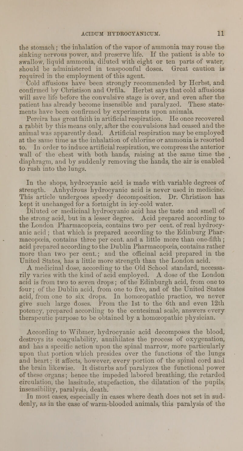 the stomach; the inhalation of the vapor of ammonia may rouse the sinking nervous power, and preserve life. If the patient is able to swallow, liquid ammonia, diluted with eight or ten parts of water, should be administered in teaspoonful doses. Great caution is required in the employment of this agent. Cold affusions have been strongly recommended by Herbst, and confirmed by Christison and Orfila. Herbst says that cold affusions will save life before the convulsive stage is over, and even after the patient has already become insensible and paralyzed. These state- ments have been confirmed by experiments upon animals. Pereira has great faith in artificial respiration. He once recovered a rabbit by this means only, after the convulsions had ceased and the animal was apparently dead. Artificial respiration may be employed at the same time as the inhalation of chlorine or ammonia is resorted to. In order to induce artificial respiration, we compress the anterior wall of the chest with both hands, raising at the same time the diaphragm, and by suddenly removing the hands, the air is enabled to rush into the lungs. In the shops, hydrocyanic acid is made with variable degrees of strength. Anhydrous hydrocyanic acid is never used in medicine. This article undergoes speedy decomposition. Dr. Christison has kept it unchanged for a fortnight in icy-cold water. Diluted or medicinal hydrocyanic acid has the taste and smell of the strong acid, but in a lesser degree. Acid prepared according to the London Pharmacopoeia, contains two per cent, of real hydrocy- anic acid ; that which is prepared according to the Bdinburg Phar- macopoeia, contains three per cent, and a little more than one-fifth; acid prepared according to the Dublin Pharmacopoeia, contains rather more than two per cent.; and the officinal acid prepared in the United States, has a little more strength than the London acid. A medicinal dose, according to the Old School standard, necessa- rily varies with the kind of acid employed. A dose of the London acid is from two to seven drops; of the Edinburgh acid, from one to four; of the Dublin acid, from one to five, and of the United States acid, from one to six drops. In homoeopathic practice, we never give such large doses. From the 1st to the 6th and even 12th potency, prepared according to the centesimal scale, answers every therapeutic purpose to be obtained by a homoeopathic physician. According to Wibmer, hydrocyanic acid decomposes the blood, destroys its coagulability, annihilates the process of oxygenation, and has a specific action upon the spinal marrow, more particularly upon that portion which presides over the functions of the lungs and heart; it affects, however, every portion of the spinal cord and the brain likewise. It disturbs and paralyzes the functional power of these organs; hence the impeded labored breathing, the retarded circulation, the lassitude, stupefaction, the dilatation of the pupils, insensibility, paralysis, death. In most cases, especially in cases where death does not set in sud- denly, as in the case of warm-blooded animals, this paralysis of the