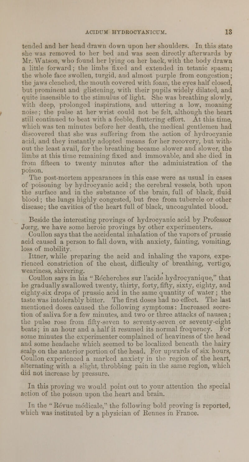 tended and her head drawn down upon her shoulders. In this state she was removed to her bed and was seen directly afterwards by Mr. Watson, who found her lying on her back, with the body drawn a little forward; the limbs fixed and extended in tetanic spasm; the whole face swollen, turgid, and almost purple from congestion; the jaws clenched, the mouth covered with foam, the eyes half closed, but prominent and glistening, with their pupils widely dilated, and quite insensible to the stimulus of light. She was breathing slowly, with deep, prolonged inspirations, and uttering a low, moaning noise; the pulse at her wrist could not be felt, although the heart still continued to beat with a feeble, fluttering effort. At this time, which was ten minutes before her death, the medical gentlemen had discovered that she was suffering from the action of hydrocyanic acid, and they instantly adopted means for her recovery, but with- out the least avail, for the breathing became slower and slower, the limbs at this time remaining fixed and immovable, and she died in from fifteen to twenty minutes after the administration of the poison. The post-mortem appearances in this case were as usual in cases of poisoning by hydrocyanic acid; the cerebral vessels, both upon the surface and in the substance of the brain, full of black, fluid blood; the lungs highly congested, but free from tubercle or other disease; the cavities of the heart full of black, uncoagulated blood. Beside the interesting provings of hydrocyanic acid by Professor Joerg, we have some heroic provings by other experimenters. Coullon says that the accidental inhalation of the vapors of prussic acid caused a person to fall down, with anxiety, fainting, vomiting, loss of mobility. Ittner, while preparing the acid and inhaling the vapors, expe- rienced constriction of the chest, difficulty of breathing, vertigo, weariness, shivering. Coullon says in his Recherches sur l'acide hydrocyanique, that he gradually swallowed twenty, thirty, forty, fifty, sixty, eighty, and eighty-six drops of prussic acid in the same quantity of water ; the taste was intolerably bitter. The first doses had no effect. The last mentioned doses caused the following symptoms: Increased secre- tion of saliva for a few minutes, and two or three attacks of nausea; the pulse rose from fifty-seven to seventy-seven or seventy-eight beats ; in an hour and a half it resumed its normal frequency. For some minutes the experimenter complained of heaviness of the head and some headache which seemed to be localized beneath the hairy scalp on the anterior portion of the head. For upwards of six hours, Coullon experienced a marked anxiety in the region of the heart, inating with a slight, throbbing pain in the same region, which did not increase by pressure. In this proving we would point out to your attention the special action of the poison upon the heart and brain. In the Be*vue mrdicale, the following bold proving is reported, which was instituted by a physician of Rennes in France.