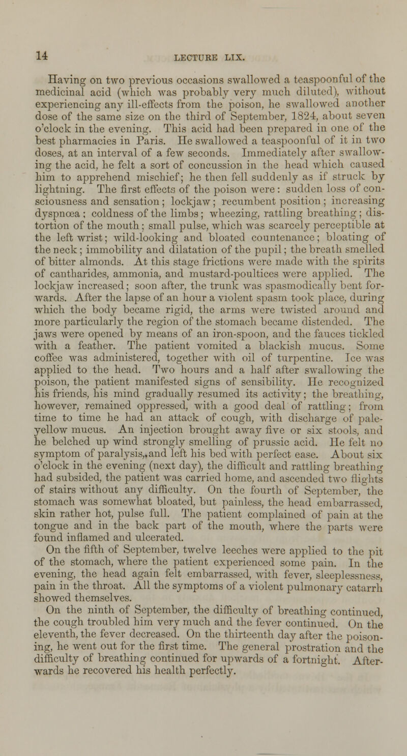 Having on two previous occasions swallowed a teaspoon ful of the medicinal acid (which was probably very much diluted), without experiencing any ill-effects from the poison, he swallowed another dose of the same size on the third of September, 1824, about seven o'clock in the evening. This acid had been prepared in one of the best pharmacies in Paris. He swallowed a teaspoon ful of it in two doses, at an interval of a few seconds. Immediately after swallow- ing the acid, he felt a sort of concussion in the head which caused him to apprehend mischief; he then fell suddenly as if struck by lightning. The first effects of the poison were : sudden loss of con- sciousness and sensation ; lockjaw; recumbent position ; increasing dyspnoea ; coldness of the limbs; wheezing, rattling breathing ; dis- tortion of the mouth ; small pulse, which was scarcely perceptible at the left wrist; wild-looking and bloated countenance; bloating of the neck; immobility and dilatation of the pupil; the breath smelled of bitter almonds. At this stage frictions were made with the spirits of cantharides, ammonia, and mustard-poultices were applied. The lockjaw increased; soon after, the trunk was spasmodicall}r bent for- wards. After the lapse of an hour a violent spasm took place, during which the body became rigid, the arms were twisted around and more particularly the region of the stomach became distended. The jaws were opened by means of an iron-spoon, and the fauces tickled with a feather. The patient vomited a blackish mucus. Some coffee was administered, together with oil of turpentine. Ice was applied to the head. Two hours and a half after swallowing the poison, the patient manifested signs of sensibility. He recognized his friends, his mind gradually resumed its activity; the breathing, however, remained oppressed, with a good deal of rattling; from time to time he had an attack of cough, with discharge of pale- yellow mucus. An injection brought away five or six stools, and he belched up wind strongly smelling of prussic acid. He felt no symptom of paralysis,, and left his bed with perfect ease. About six o'clock in the evening (next day), the difficult and rattling breathing had subsided, the patient was carried home, and ascended two nights of stairs without any difficulty. On the fourth of September, the stomach was somewhat bloated, but painless, the head embarrassed, skin rather hot, pulse full. The patient complained of pain at the tongue and in the back part of the mouth, where the parts were found inflamed and ulcerated. On the fifth of September, twelve leeches were applied to the pit of the stomach, where the patient experienced some pain. In the evening, the head again felt embarrassed, with fever, sleeplessness, pain in the throat. All the symptoms of a violent pulmonary catarrh showed themselves. On the ninth of September, the difficulty of breathing continued, the cough troubled him very much and the fever continued. On the eleventh, the fever decreased. On the thirteenth day after the poison- ing, he went out for the first time. The general prostration and the difficulty of breathing continued for upwards of a fortnight. After- wards he recovered his health perfectly.