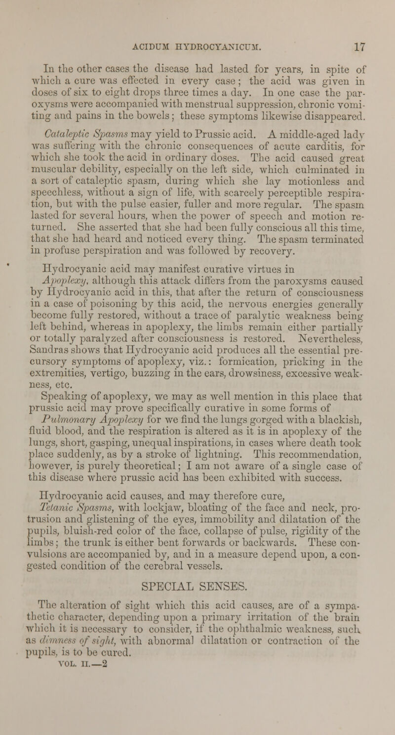 In the other cases the disease had lasted for years, in spite of which a cure was effected in every case; the acid was given in doses of six to eight drops three times a day. In one case the par- oxysms were accompanied with menstrual suppression, chronic vomi- ting and pains in the bowels; these symptoms likewise disappeared. Cataleptic Spasms may yield to Prussic acid. A middle-aged lady was suffering with the chronic consequences of acute carditis, for which she took the acid in ordinary doses. The acid caused great muscular debility, especially on the left side, which culminated in a sort of cataleptic spasm, during which she lay motionless and speechless, without a sign of life, with scarcely perceptible respira- tion, but with the pulse easier, fuller and more regular. The spasm lasted for several hours, when the power of speech and motion re- turned. She asserted that she had been fully conscious all this time, that she had heard and noticed every thing. The spasm terminated in profuse perspiration and was followed by recovery. Hydrocyanic acid may manifest curative virtues in Apoplexy, although this attack differs from the paroxysms caused by Hydrocyanic acid in this, that after the return of consciousness in a case of poisoning by this acid, the nervous energies generallv become fully restored, without a trace of paralytic weakness being left behind, whereas in apoplexy, the limbs remain either partially or totally paralyzed after consciousness is restored. Nevertheless, Sandras shows that Hydrocyanic acid produces all the essential pre- cursory symptoms of apoplexy, viz.: formication, pricking in the extremities, vertigo, buzzing in the ears, drowsiness, excessive weak- ness, etc. Speaking of apoplexy, we may as well mention in this place that prussic acid may prove specifically curative in some forms of Pulmonary Apoplexy for we find the lungs gorged with a blackish, fluid blood, and the respiration is altered as it is in apoplexy of the lungs, short, gasping, unequal inspirations, in cases where death took place suddenly, as by a stroke of lightning. This recommendation, however, is purely theoretical; I am not aware of a single case of this disease where prussic acid has been exhibited with success. Hydrocyanic acid causes, and may therefore cure, Tetanic Spasms, with lockjaw, bloating of the face and neck, pro- trusion and glistening of the eyes, immobility and dilatation of the pupils, bluish-red color of the face, collapse of pulse, rigidity of the limbs; the trunk is either bent forwards or backwards. These con- vulsions are accompanied by, and in a measure depend upon, a con- gested condition of the cerebral vessels. SPECIAL SENSES. The alteration of sight which this acid causes, are of a sympa- thetic character, depending upon a primary irritation of the brain which it is necessary to consider, if the ophthalmic weakness, such as dimness of sight, with abnormal dilatation or contraction of the pupils, is to be cured. VOL. II.—2