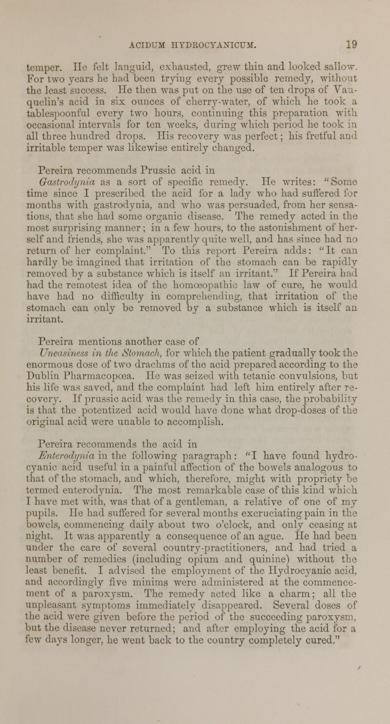 temper. He felt languid, exhausted, grew thin and looked sallow. For two years he had been trying every possible remedy, without the least success. He then was put on the use of ten drops of Vau- quelin's acid in six ounces of cherry-water, of which he took a tablespoonful every two hours, continuing this preparation with occasional intervals for ten weeks, during which period he took in all three hundred drops. His recovery was perfect; his fretful and irritable temper was likewise entirely changed. Pereira recommends Prussic acid in Gastrodynia as a sort of specific remedy. He writes: Some time since I prescribed the acid for a lady who had suffered for months with, gastrodynia, and who was persuaded, from her sensa- tions, that she had some organic disease. The remedy acted in the most surprising manner; in a few hours, to the astonishment of her- self and friends, she was apparently quite well, and has since had no return of her complaint. To this report Pereira adds: It can hardly be imagined that irritation of the stomach can be rapidly removed by a substance which is itself an irritant. If Pereira had had the remotest idea of the homoeopathic law of cure, he would have had no difficulty in comprehending, that irritation of the stomach can only be removed by a substance which is itself an irritant. Pereira mentions another case of Uneasiness in the Stomach, for which the patient gradually took the enormous dose of two drachms of the acid prepared according to the Dublin Pharmacopoea. He was seized with tetanic convulsions, but his life was saved, and the complaint had left him entirely after re- covery. If prussic acid was the remedy in this case, the probability is that the potentized acid would have done what drop-doses of the original acid were unable to accomplish. Pereira recommends the acid in Enterodynia in the following paragraph: I have found hydro- cyanic acid useful in a painful affection of the bowels analogous to that of the stomach, and which, therefore, might with propriety be termed enterodynia. The most remarkable case of this kind which. I have met with, was that of a gentleman, a relative of one of my pupils. He had suffered for several months excruciating pain in the bowels, commencing daily about two o'clock, and only ceasing at night. It was apparently a consequence of an ague. He had been under the care of several country-practitioners, and had tried a number of remedies (including opium and quinine) without the least benefit. I advised the employment of the Hydrocyanic acid, and accordingly five minims were administered at the commence- ment of a paroxj^sm. The remedy acted like a charm; all the unpleasant symptoms immediately disappeared. Several doses of the acid were given before the period of the succeeding paroxysm, but the disease never returned; and after employing the acid for a few days longer, he went back to the country completely cured.