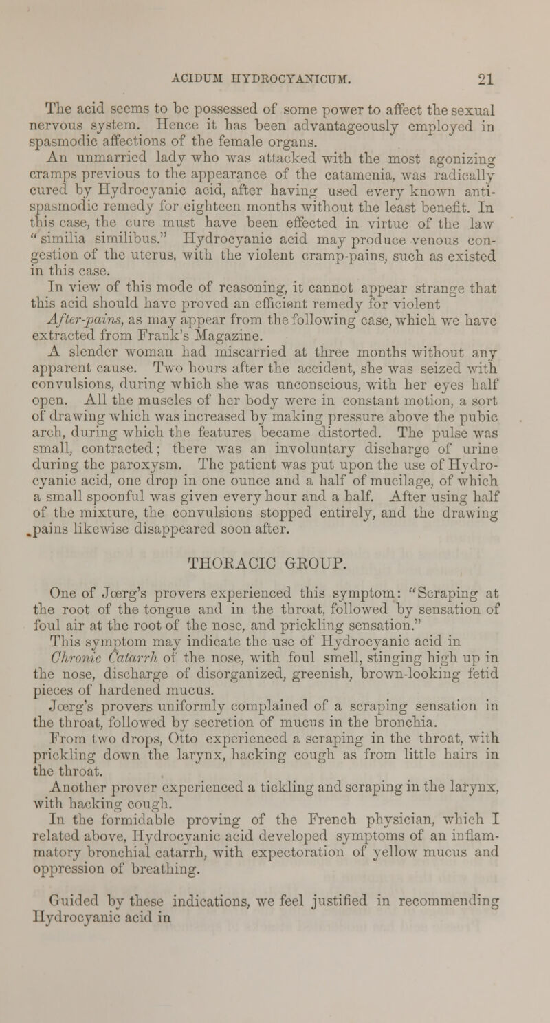 The acid seems to be possessed of some power to affect the sexual nervous system. Hence it has been advantageously employed in spasmodic affections of the female organs. An unmarried lady who was attacked with the most agonizing cramps previous to the appearance of the catamenia, was radically cured by Hydrocyanic acid, after having used every known anti- spasmodic remedy for eighteen months without the least benefit. In this case, the cure must have been effected in virtue of the law  similia similibus. Hydrocyanic acid may produce venous con- gestion of the uterus, with the violent cramp-pains, such as existed in this case. In view of this mode of reasoning, it cannot appear strange that this acid should have proved an efficient remedy for violent After-pains, as may appear from the following case, which we have extracted from Frank's Magazine. A slender woman had miscarried at three months without any apparent cause. Two hours after the accident, she was seized with convulsions, during which she was unconscious, with her eyes half open. All the muscles of her body were in constant motion, a sort of drawing which was increased by making pressure above the pubic arch, during which the features became distorted. The pulse was small, contracted; there was an involuntary discharge of urine during the paroxysm. The patient was put upon the use of Hydro- cyanic acid, one drop in one ounce and a half of mucilage, of which a small spoonful was given every hour and a half. After using half of the mixture, the convulsions stopped entirely, and the drawing %pains likewise disappeared soon after. THOEACIC GKOITP. One of Jcerg's provers experienced this symptom: Scraping at the root of the tongue and in the throat, followed by sensation of foul air at the root of the nose, and prickling sensation. This symptom may indicate the use of Hydrocyanic acid in Chronic Catarrh of the nose, with foul smell, stinging high up in the nose, discharge of disorganized, greenish, brown-looking fetid pieces of hardened mucus. Jcerg's provers uniformly complained of a scraping sensation in the throat, followed by secretion of mucus in the bronchia. From two drops, Otto experienced a scraping in the throat, with prickling down the larynx, hacking cough as from little hairs in the throat. Another prover experienced a tickling and scraping in the larynx, with hacking cough. In the formidable proving of the French physician, which I related above, Hydrocyanic acid developed symptoms of an inflam- matory bronchial catarrh, with expectoration of yellow mucus and oppression of breathing. Guided by these indications, wc feel justified in recommending Hydrocyanic acid in