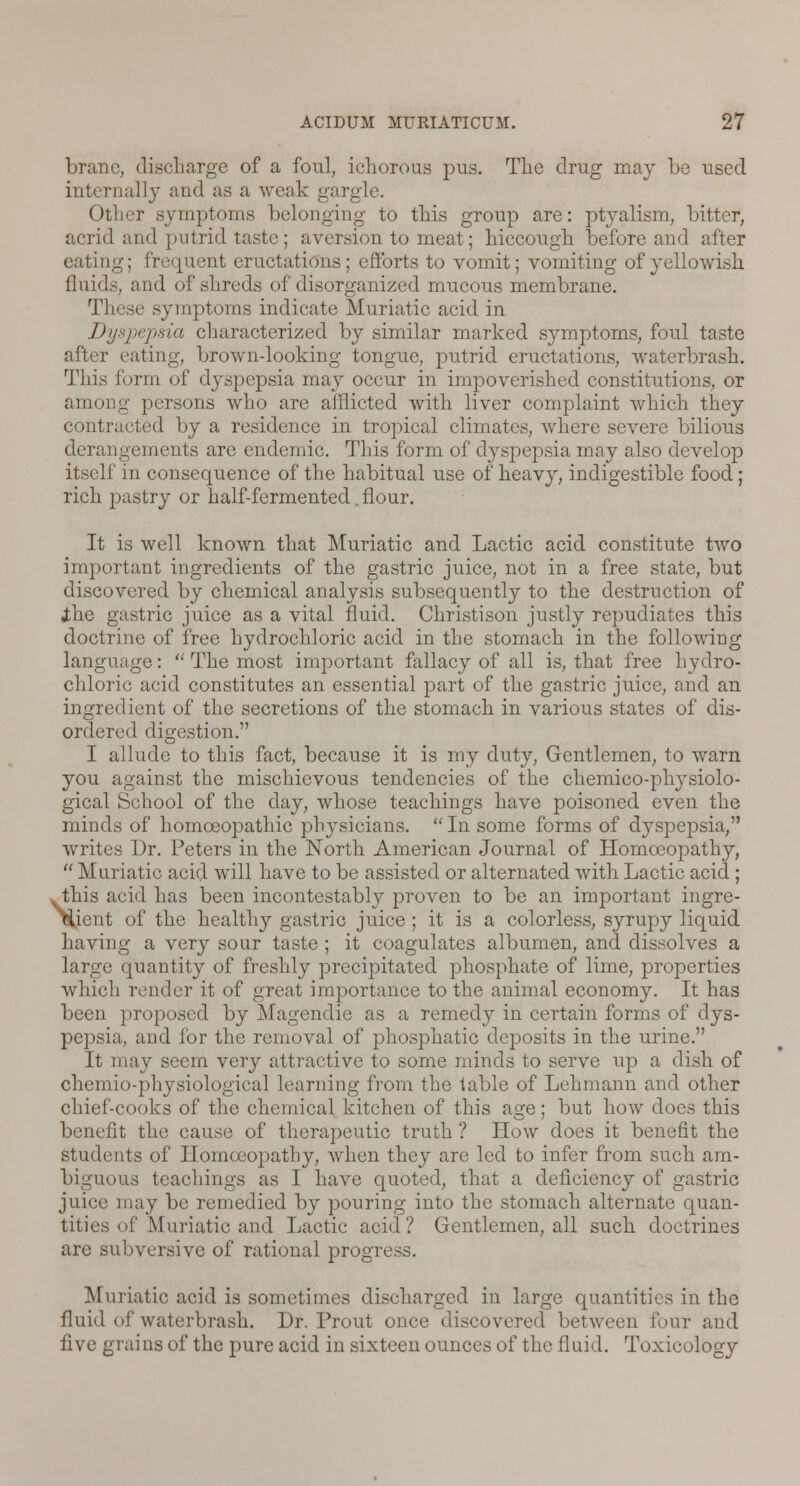 branc, discharge of a foul, ichorous pus. The drug may be used internally and as a weak gargle. Other symptoms belonging to this group are: ptyalism, bitter, acrid and putrid taste; aversion to meat; hiccough before and after eating; frequent eructations; efforts to vomit; vomiting of yellowish fluids, and of shreds of disorganized mucous membrane. These symptoms indicate Muriatic acid in Dyspepsia characterized by similar marked symptoms, foul taste after eating, brown-looking tongue, putrid eructations, waterbrash. This form of dyspepsia may occur in impoverished constitutions, or among persons who are afflicted with liver complaint which they contracted by a residence in tropical climates, where severe bilious derangements are endemic. This form of dyspepsia may also develop itself in consequence of the habitual use of heavy, indigestible food; rich pastry or half-fermented .flour. It is well known that Muriatic and Lactic acid constitute two important ingredients of the gastric juice, not in a free state, but discovered by chemical analysis subsequently to the destruction of Jthe gastric juice as a vital fluid. Christison justly repudiates this doctrine of free hydrochloric acid in the stomach in the following language:  The most important fallacy of all is, that free hydro- chloric acid constitutes an essential part of the gastric juice, and an ingredient of the secretions of the stomach in various states of dis- ordered digestion. I allude to this fact, because it is my duty, Gentlemen, to warn you against the mischievous tendencies of the chemico-physiolo- gical School of the day, whose teachings have poisoned even the minds of homoeopathic physicians. In some forms of dyspepsia, writes Dr. Peters in the North American Journal of Homoeopathy,  Muriatic acid will have to be assisted or alternated with Lactic acid ; .this acid has been incontestably proven to be an important ingre- dient of the healthy gastric juice ; it is a colorless, syrupy liquid having a very sour taste ; it coagulates albumen, and dissolves a large quantity of freshly precipitated phosphate of lime, properties which render it of great importance to the animal economy. It has been proposed by Magendie as a remedy in certain forms of dys- pepsia, and for the removal of phosphatic deposits in the urine. It may seem very attractive to some minds to serve up a dish of chemio-physiological learning from the fable of Lehmann and other chief-cooks of the chemical kitchen of this age; but how does this benefit the cause of therapeutic truth ? How does it benefit the students of Homoeopathy, when they are led to infer from such am- biguous teachings as I have quoted, that a deficiency of gastric juice may be remedied by pouring into the stomach alternate quan- tities of Muriatic and Lactic acid? Gentlemen, all such doctrines are subversive of rational progress. Muriatic acid is sometimes discharged in large quantities in the fluid of waterbrash. Dr. Prout once discovered between four and five grains of the pure acid in sixteen ounces of the (laid. Toxicology