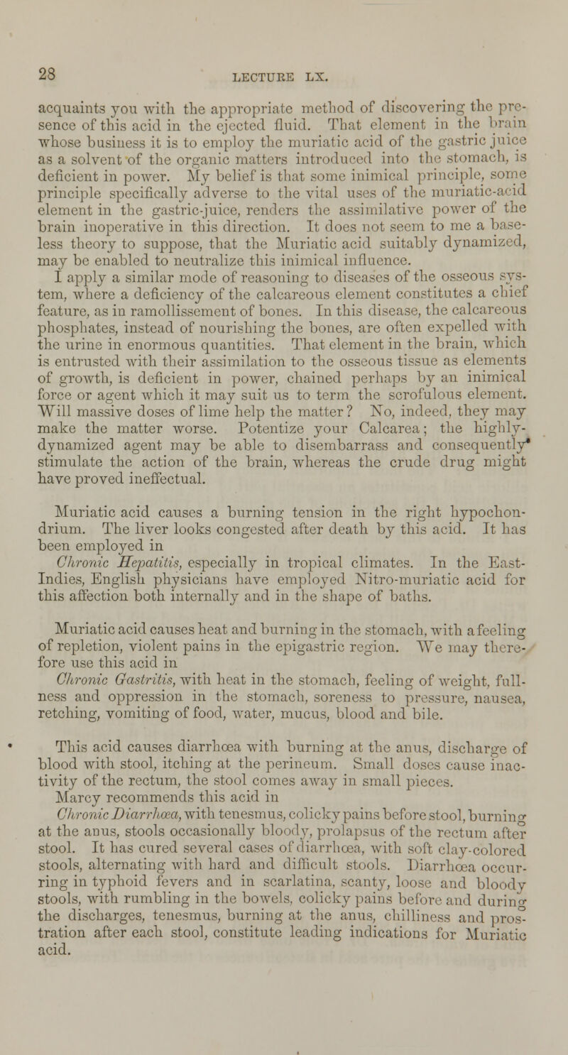 acquaints you with the appropriate method of discovering the pre- sence of this acid in the ejected fluid. That element in the brain whose business it is to employ the muriatic acid of the gastric juice as a solvent of the organic matters introduced into the stomach, is deficient in power. My belief is that some inimical principle, some principle specifically adverse to the vital uses of the muriatic-acid clement in the gastric-juice, renders the assimilative power of the brain inoperative in this direction. It does not seem to me a 1 less theory to suppose, that the Muriatic acid suitably dynamized, may be enabled to neutralize this inimical influence. I apply a similar mode of reasoning to diseases of the osseous tem, where a deficiency of the calcareous element constitutes a chief feature, as in ramollissement of bones. In this disease, the calcareous phosphates, instead of nourishing the bones, are often expelled with the urine in enormous quantities. That element in the brain, which is entrusted with their assimilation to the osseous tissue as elements of growth, is deficient in power, chained perhaps by an inimical force or agent which it may suit us to term the scrofulous element. Will massive doses of lime help the matter? No, indeed, they may make the matter worse. Potentize your Calcarea; the highly- dynamized agent may be able to disembarrass and consequently* stimulate the action of the brain, whereas the crude drug might have proved ineffectual. Muriatic acid causes a burning tension in the right hypochon- drium. The liver looks congested after death by this acid. It has been employed in Chronic Hepatitis, especially in tropical climates. In the East- Indies, English physicians have emploj^ed Nitro-muriatic acid for this affection both internall}- and in the shape of baths. Muriatic acid causes heat and burning in the stomach, with a feeling of repletion, violent pains in the epigastric region. AVe may there- fore use this acid in Chronic Gastritis, with heat in the stomach, feeling of weight, full- ness and oppression in the stomach, soreness to pressure, nausea, retching, vomiting of food, water, mucus, blood and bile. This acid causes diarrhoea with burning at the anus, discharge of blood with stool, itching at the perineum. Small doses cause inac- tivity of the rectum, the stool comes away in small pieces. Marcy recommends this acid in Chronic Diarrhoea, with tenesmus, colicky pains before stool, burnin <* at the anus, stools occasionally bloody, prolapsus of the rectum after stool. It has cured several cases of diarrhoea, with soft clay-colored stools, alternating with hard and difficult stools. Diarrhoea occur- ring in typhoid fevers and in scarlatina, scanty, loose and bloody stools, with rumbling in the bowels, colicky pains before and during the discharges, tenesmus, burning at the anus, chilliness and pros^ tration after each stool, constitute leading indications for Muriatic acid.