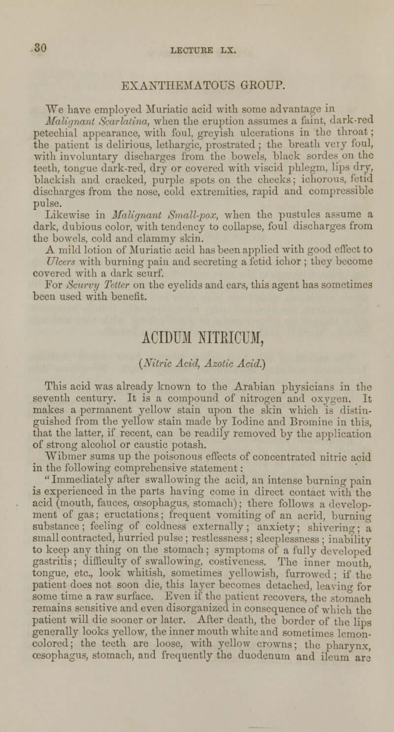 EXANTHEMATOUS GEOUR We have employed Muriatic acid with some advantage in Malignant Scarlatina, when the eruption assumes a faint, dark-red petechial appearance, with foul, greyish ulcerations in the throat; the patient is delirious, lethargic, prostrated ; the breath very foul, with involuntary discharges from the bowels, black sordes on the teeth, tongue dark-red, dry or covered with viscid phlegm, lips dry, blackish and cracked, purple spots on the cheeks; ichorous, fetid discharges from the nose, cold extremities, rapid and compressible pulse. Likewise in Malignant Small-pox, when the pustules assume a dark, dubious color, with tendency to collapse, foul discharges from the bowels, cold and clammy skin. A mild lotion of Muriatic acid has been applied with good effect to Ulcers with burning pain and secreting a fetid ichor ; they become covered with a dark scurf. For Scurvy Tetter on the eyelids and ears, this agent has sometimes been used with benefit. ACIDUM NITRICUM, {Nitric Acid, Azotic Acid.) This acid was already known to the Arabian physicians in the seventh century. It is a compound of nitrogen and oxygen. It makes a permanent yellow stain upon the skin which is distin- guished from the yellow stain made by Iodine and Bromine in this, that the latter, if recent, can be readily removed by the application of strong alcohol or caustic potash. Wibmer sums up the poisonous effects of concentrated nitric acid in the following comprehensive statement: Immediately after swallowing the acid, an intense burning pain is experienced in the parts having come in direct contact with the acid (mouth, fauces, oesophagus, stomach); there follows a develop- ment of gas; eructations; frequent vomiting of an acrid, burning substance; feeling of coldness externally; anxiety; shiverino- • a small contracted, hurried pulse ; restlessness; sleeplessness ; inability to keep any thing on the stomach; symptoms of a fully developed gastritis; difficulty of swallowing, costiveness. The inner mouth, tongue, etc., look whitish, sometimes yellowish, furrowed ; if the patient does not soon die, this layer becomes detached, leaving for some time a raw surface. Even if the patient recovers, the stomach remains sensitive and even disorganized in consequence of which the patient will die sooner or later. After death, the border of the lips generally looks yellow, the inner mouth white and sometimes lemon- colored; the teeth are loose, with yellow crowns; the pharynx oesophagus, stomach, and frequently the duodenum and ileum are