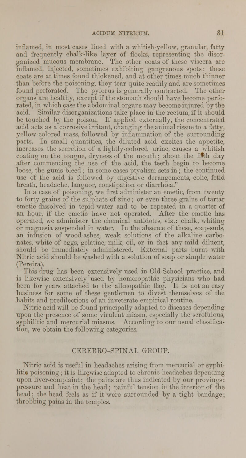 inflamed, in most cases lined with a whitish-yellow, granular, fatty and frequently chalk-like layer of flocks, representing the disor- ganized mucous membrane. The other coats of these viscera are inflamed, injected, sometimes exhibiting gangrenous spots; these coats are at times found thickened, and at other times much thinner than before the poisoning, they tear quite readily and are sometimes found perforated. The pylorus is generally contracted. The other organs are healthy, except if the stomach should have become perfo- rated, in which case the abdominal organs may become injured by the acid. Similar disorganizations take place in the rectum, if it should be touched by the poison. If applied externally, the concentrated acid acts as a corrosive irritant, changing the animal tissue to a fatty, yellow-colored mass, followed by inflammation of the surrounding parts. In small quantities, the diluted acid excites the appetite, increases the secretion of a lightly-colored urine, causes a whitish coating on the tongue, dryness of the mouth; about the fifth day after commencing the use of the acid, the teeth begin to become loose, the gums bleed; in some cases ptyalism sets in; the continued use of the acid is followed by digestive derangements, colic, fetid breath, headache, languor, constipation or diarrhoea. In a case of poisoning, we first administer an emetic, from twenty to forty grains of the sulphate of zinc; or even three grains of tartar emetic dissolved in tepid water and to be repeated in a quarter of an hour, if the emetic have not operated. After the emetic has operated, we administer the chemical antidotes, viz.: chalk, whiting or magnesia suspended in water. In the absence of these, soap-suds, an infusion of wood-ashes, weak solutions of the alkaline carbo- nates, white of eggs, gelatine, milk, oil, or in fact any mild diluent, should be immediately administered. External parts burnt with Nitric acid should be washed with a solution of soap or simple water (Pereira). This drug has been extensively used in Old-School practice, and is likewise extensively used by homoeopathic physicians who had been for years attached to the allceopathic flag. It is not an easy business for some of these gentlemen to divest themselves of the habits and predilections of an inveterate empirical routine. Nitric acid will be found principally adapted to diseases depending upon the presence of some virulent miasm, especially the scrofulous, syphilitic and mercurial miasms. According to our usual classifica- tion, we obtain the following categories. CEREBRO-SPINAL GROUP. Nitric acid is useful in headaches arising from mercurial or syphi- lid* poisoning; it is likewise adapted to chronic headaches depending upon liver-complaint; the pains arc thus indicated by our provv pressure and heat in the head; painful tension in the interior of the head; the head feels as if it were surrounded by a tight bandage; throbbing pains in the temples.