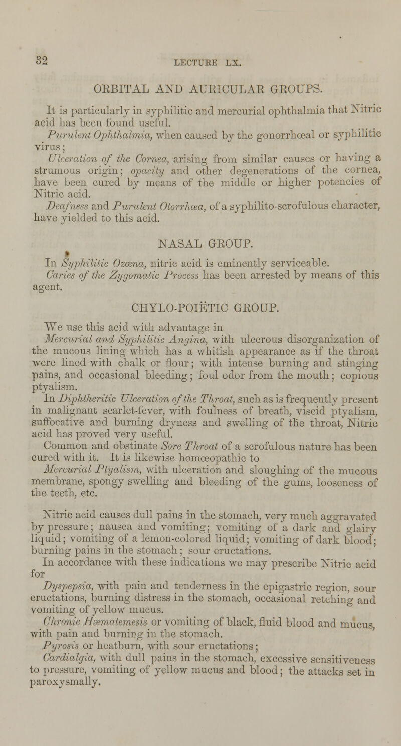 ORBITAL AND AURICULAR GROUPS. It is particularly in syphilitic and mercurial ophthalmia that Nitric acid has been found useful. Purulent Ophthalmia, when caused by the gonorrhoeal or syphilitic virus; Ulceration of the Cornea, arising from similar causes or having a strumous origin; opacity and other degenerations of the cornea, have been cured by means of the middle or higher potencies of Nitric acid. Deafness and Purulent Olorrhvea, of a syphilito-scrofulous character, have yielded to this acid. NASAL GROUP. In Syphilitic Ozoena, nitric acid is eminently serviceable. Caries of the Zygomatic Process has been arrested by means of this agent. CIIYLO-POIETIC GROUP. We use this acid with advantage in Mercurial and Syphilitic Angina, with ulcerous disorganization of the mucous lining which has a whitish appearance as if the throat were lined with chalk or flour; with intense burning and stinging pains, and occasional bleeding; foul odor from the mouth; copious ptyalism. In Diphtheritic Ulceration of the Throat, such as is frequently present in malignant scarlet-fever, with foulness of breath, viscid ptyalism, suffocative and burning dryness and swelling of the throat, Nitric acid has proved very useful. Common and obstinate Sore Throat of a scrofulous nature has been cured with it. It is likewise homoeopathic to Mercurial Ptyalism, with ulceration and sloughing of the mucous membrane, spongy swelling and bleeding of the gums, looseness of the teeth, etc. Nitric acid causes dull pains in the stomach, very much aggravated by pressure; nausea and vomiting; vomiting of a dark and glairy liquid; vomiting of a lemon-colored liquid; vomiting of dark blood- burning pains in the stomach; sour eructations. In accordance with these indications we may prescribe Nitric acid for Dyspepsia, with pain and tenderness in the epigastric region, sour eructations, burning distress in the stomach, occasional retching and vomiting of yellow mucus. Chronic Hsematemesis or vomiting of black, fluid blood and mucus with pain and burning in the stomach. Pyrosis or heatburn, with sour eructations; Cardialgia, with dull pains in the stomach, excessive sensitiveness to pressure, vomiting of yellow mucus and blood; the attacks set in paroxysmally.