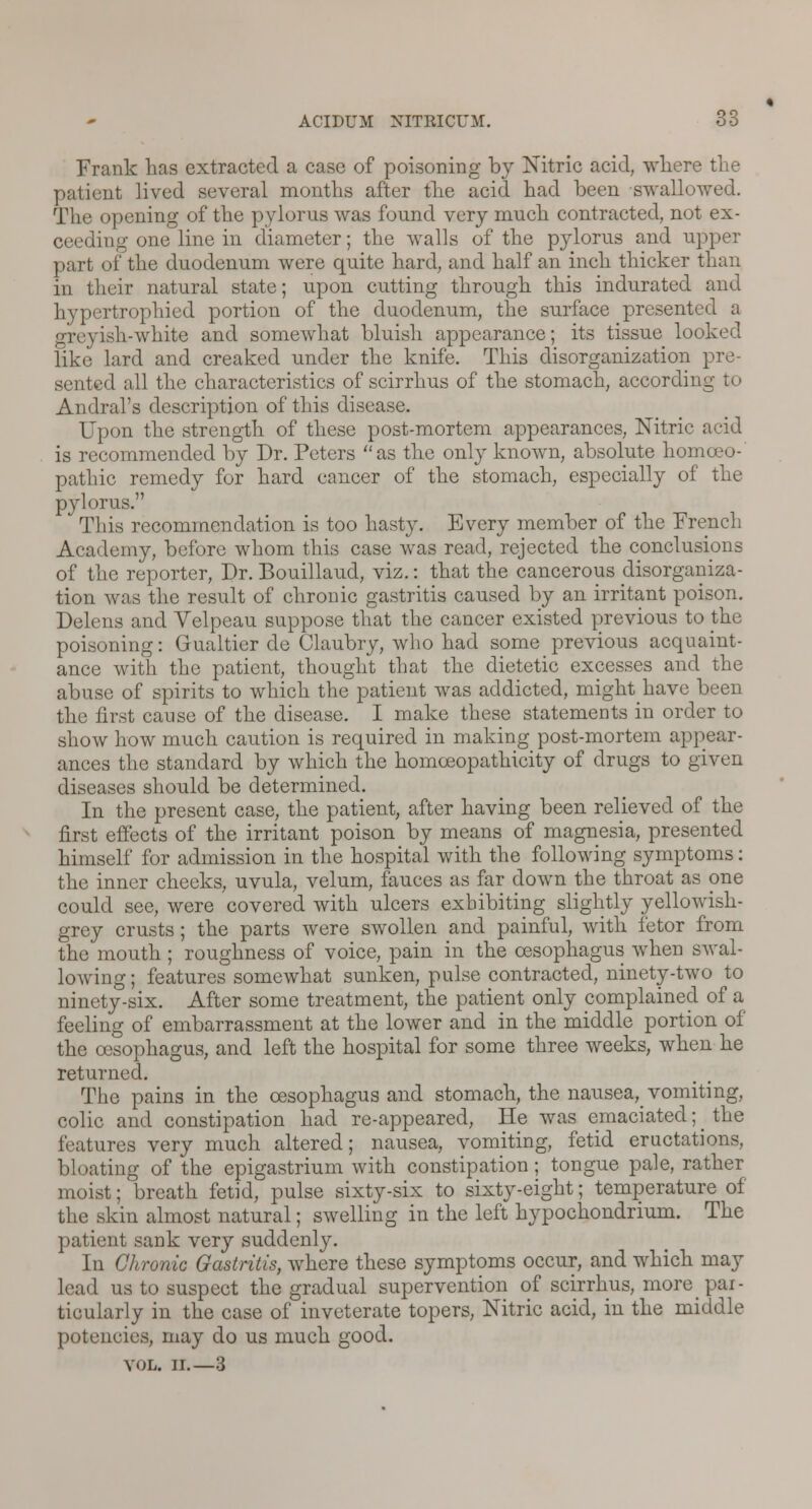 Frank has extracted a case of poisoning by Nitric acid, where the patient lived several months after the acid had been swallowed. The opening of the pylorus was found very much contracted, not ex- ceeding one line in diameter; the walls of the pylorus and upper part of the duodenum were quite hard, and half an inch thicker than in their natural state; upon cutting through this indurated and hypertrophied portion of the duodenum, the surface presented a greyish-white and somewhat bluish appearance; its tissue looked like lard and creaked under the knife. This disorganization pre- bcd all the characteristics of scirrhus of the stomach, according Andral's description of this disease. Opon the strength of these post-mortem appearances, Nitric acid is recommended by Dr. Peters as the only known, absolute homoeo- pathic remedy for hard cancer of the stomach, especially of the pylorus. This recommendation is too hasty. Every member of the French Academy, before whom this case was read, rejected the conclusions of the reporter, Dr. Bouillaud, viz.: that the cancerous disorganiza- tion was the result of chronic gastritis caused by an irritant poison. Delens and Velpeau suppose that the cancer existed previous to the poisoning: Gualtier de Claubry, who had some previous acquaint- ance with the patient, thought that the dietetic excesses and the abuse of spirits to which the patient was addicted, mighthave been the first cause of the disease. I make these statements in order to show how much caution is required in making post-mortem appear- ances the standard by which the homoeopathicity of drugs to given diseases should be determined. In the present case, the patient, after having been relieved of the first effects of the irritant poison by means of magnesia, presented himself for admission in the hospital with the following symptoms: the inner cheeks, uvula, velum, fauces as far down the throat as one could see, were covered with ulcers exhibiting slightly yellowish- grey crusts; the parts were swollen and painful, with fetor from the mouth; roughness of voice, pain in the oesophagus when swal- lowing ; features somewhat sunken, pulse contracted, ninety-two to ninety-six. After some treatment, the patient only complained of a feeling of embarrassment at the lower and in the middle portion of the oesophagus, and left the hospital for some three weeks, when he returned. The pains in the oesophagus and stomach, the nausea^ vomiting, colic and constipation had re-appeared, He was emaciated; _ the features very much altered; nausea, vomiting, fetid eructations, bloating of the epigastrium with constipation; tongue pale, rather moist; breath fetid, pulse sixty-six to sixty-eight; temperature of the skin almost natural; swelling in the left hypochondrium. The patient sank very suddenly. In Chronic Gastritis, where these symptoms occur, and which may lead us to suspect the gradual supervention of scirrhus, more pai- ticularly in the case of inveterate topers, Nitric acid, in the middle potencies, may do us much good. VOL. II.—3