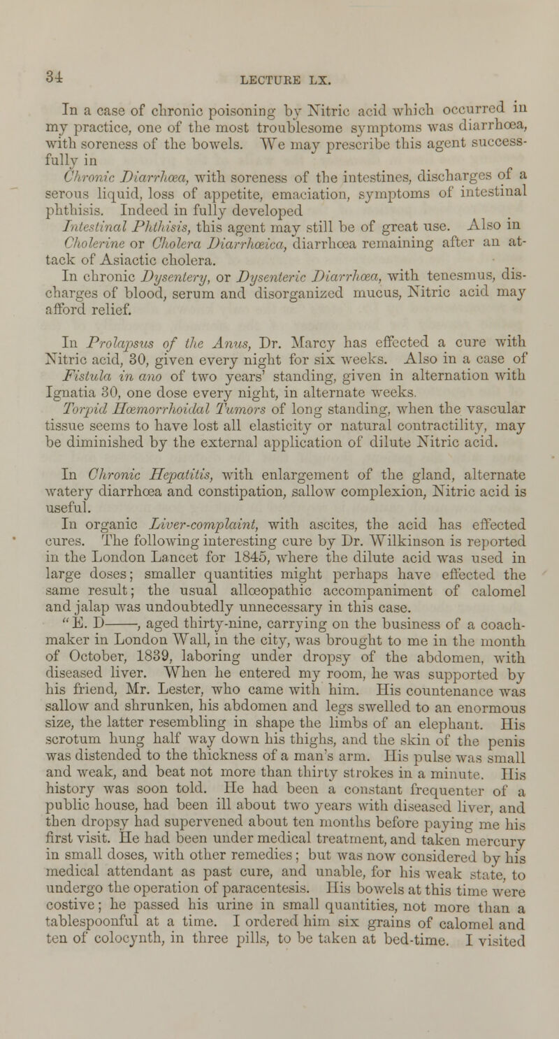 In a case of chronic poisoning by Nitric acid which occurred in my practice, one of the most troublesome symptoms was diarrhoea, with soreness of the bowels. We may prescribe this agent success- fully in ronic Diarrhoea, with soreness of the intestines, discharges of a serous liquid, loss of appetite, emaeiation, sjanptoms of intestinal phthisis. Indeed in fully developed Intestinal Phthisis, this agent may still be of great use. Also in Cholerine or Cholera Diarrhceica, diarrhoea remaining after an at- tack of Asiactic cholera. In chronic Dysentery, or Dysenteric Diarrhoea, with tenesmus, dis- charges of blood, serum and disorganized mucus, Nitric acid may afford relief. In Prolapsus of the Amis, Dr. Marcy has effected a cure with Nitric acid, 30, given every night for six weeks. Also in a case of Fistula in ano of two years' standing, given in alternation with Ignatia 30, one dose every night, in alternate w^eeks. Torpid Hoemorrhoidal Tumors of long standing, when the vascular tissue seems to have lost all elasticity or natural contractility, may be diminished by the external application of dilute Nitric acid. In Chronic Hepatitis, with enlargement of the gland, alternate watery diarrhoea and constipation, sallow complexion, Nitric acid is useful. In organic Liver-complaint, with ascites, the acid has effected cures. The following interesting cure by Dr. Wilkinson is reported in the London Lancet for 1845, where the dilute acid was used in large doses; smaller quantities might perhaps have effected the same result; the usual alloeopathic accompaniment of calomel and jalap was undoubtedly unnecessary in this case. E. D , aged thirty-nine, carrying on the business of a coach- maker in London Wall, in the city, was brought to me in the month of October, 1839, laboring under dropsy of the abdomen, with diseased liver. When he entered my room, he was supported by his friend, Mr. Lester, who came with him. His countenance was sallow and shrunken, his abdomen and legs swelled to an enormous size, the latter resembling in shape the limbs of an elephant. His scrotum hung half way down his thighs, and the skin of the penis was distended to the thickness of a man's arm. His pulse was small and weak, and beat not more than thirty strokes in a minute. His history was soon told. He had been a constant frequenter of a public house, had been ill about two years with diseased liver, and then dropsy had supervened about ten months before paying me his first visit. He had been under medical treatment, and taken mercury in small doses, with other remedies; but was now considered by his medical attendant as past cure, and unable, for his weak state to undergo the operation of paracentesis. 1 lis bowels at this time were costive; he passed his urine in small quantities, not more than a tablespoonful at a time. I ordered him six grains of calomel and ten of colocynth, in three pills, to be taken at bed-time. I visited