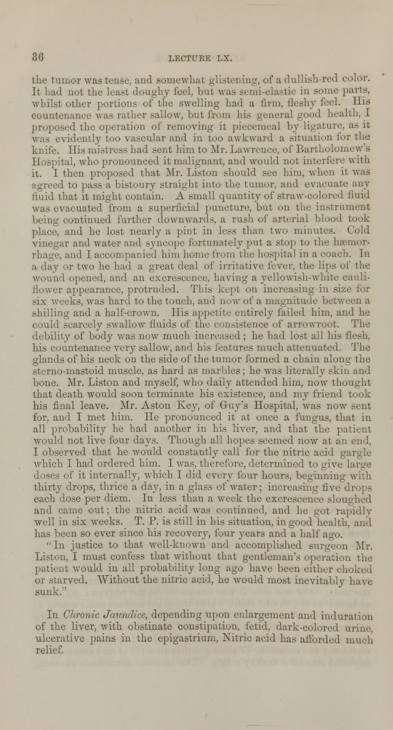 the tumor was tense, and somewhat glistening, of a dullish-red color. It had not the least doughy feel, but was semi-elastie in some parts, whilst other portions of the swelling had a firm, fleshy feel. His countenance was rather sallow, but from his general good health, I proposed the operation of removing it piecemeal by ligature, as it was evidently too vascular and in too awkward a situation for the knife. His mistress had sent him to Mr. Lawrence, of Bartholomew s Hospital, who pronounced it malignant, and would not interfere with it. I then proposed that Mr. Liston should see him, when it was agreed to pass a bistoury straight into the tumor, and evacuate any fluid that it might contain. A small quantity of straw-colored fluid was evacuated from a superficial puncture, but on the instrument being continued further downwards, a rush of arterial blood took place, and he lost nearly a pint in less than two minutes. Cold vinegar and water and syncope fortunately put a stop to the haemor- rhage, and I accompanied him home from the hospital in a coach. In a day or two he had a great deal of irritative fever, the lips of the wound opened, and an excrescence, having a yellowish-white cauli- flower appearance, protruded. This kept on increasing in size for six weeks, was hard to the touch, and now of a magnitude between a shilling and a half-crown. His appetite entirely failed him, and he could scarcely swallow fluids of the consistence of arrowroot. The debility of body was now much increased ; he had lost all his flesh, his countenance very sallow, and his features much attenuated. The glands of his neck on the side of the tumor formed a chain along the sterno-mastoid muscle, as hard as marbles; he was literally skin and bone. Mr. Liston and myself, who daily attended him, now thought that death would soon terminate his existence, and my friend took his final leave. Mr. Aston Key, of Guy's Hospital, was now sent for, and I met him. He pronounced it at once a fungus, that in all probability he had another in his liver, and that the patient avouIcI not live four days. Though all hopes seemed now at an end, I observed that he would constantly call for the nitric acid gargle which I had ordered him. I was, therefore, determined to give large doses of it internally, which I did every four hours, beginning with thirty drops, thrice a day, in a glass of water; increasing five drops each dose per diem. In less than a week the excrescence sloughed and came out; the nitric acid was continued, and he got rapidly well in six weeks. T. P. is still in his situation, in good health, and has been so ever since his recovery, four years and a half ago. In justice to that well-known and accomplished surgeon Mr. Liston, I must confess that without that gentleman's operation the patient would in all probability long ago have been either choked or starved. Without the nitric acid, he would most inevitably have sunk. In Chronic Jaundice, depending upon enlargement and induration of the liver, with obstinate constipation, fetid, dark-colored urine, ulcerative pains in the epigastrium, Nitric acid has afforded much relief.