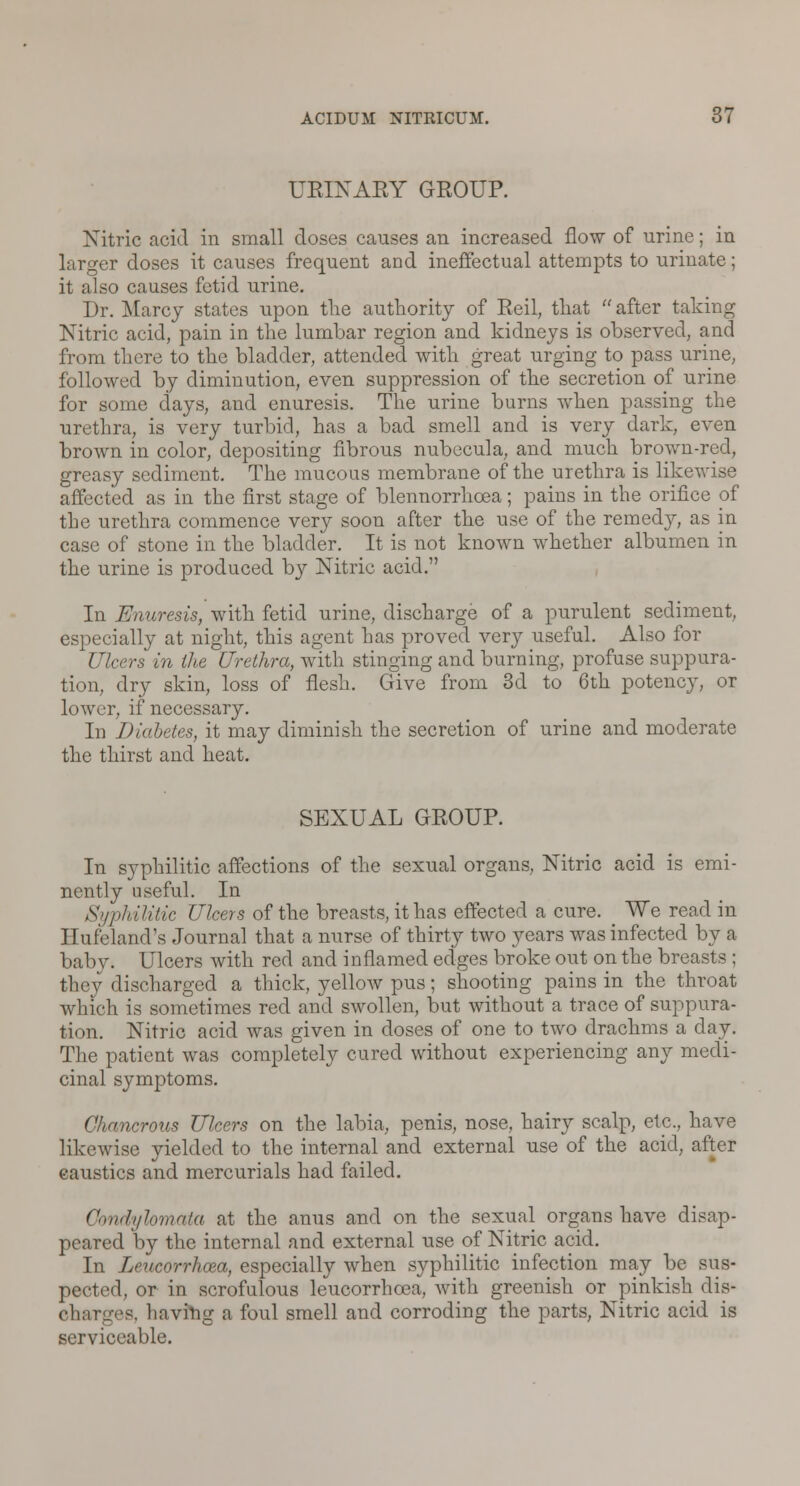 URINARY GROUP. Nitric acid in small doses causes an increased flow of urine; in larger doses it causes frequent and ineffectual attempts to urinate; it also causes fetid urine. Dr. Marcy states upon the authority of Reil, that  after taking Nitric acid, pain in the lumbar region and kidneys is observed, and from tliere to the bladder, attended with great urging to pass urine, followed by diminution, even suppression of the secretion of urine for some days, and enuresis. The urine burns when passing the urethra, is very turbid, has a bad smell and is very dark, even brown in color, depositing fibrous nubecula, and much brown-red, greasy sediment. The mucous membrane of the urethra is likewise affected as in the first stage of blennorrhcea; pains in the orifice of the urethra commence very soon after the use of the remedy, as in case of stone in the bladder. It is not known whether albumen in the urine is produced by Nitric acid. In Enuresis, with fetid urine, discharge of a purulent sediment, especially at night, this agent has proved very useful. Also for Ulcers in the Urethra, with stinging and burning, profuse suppura- tion, dry skin, loss of flesh. Give from 3d to 6th potency, or lower, if necessary. In Diabetes, it may diminish the secretion of urine and moderate the thirst and heat. SEXUAL GROUP. In syphilitic affections of the sexual organs, Nitric acid is emi- nently useful. In Syphilitic Ulcers of the breasts, it has effected a cure. We read in Hufeland's Journal that a nurse of thirty two years was infected by a baby. Ulcers with red and inflamed edges broke out on the breasts ; they discharged a thick, yellow pus; shooting pains in the throat which is sometimes red and swollen, but without a trace of suppura- tion. Nitric acid was given in doses of one to two drachms a day. The patient was completely cured without experiencing any medi- cinal symptoms. Chancrous Ulcers on the labia, penis, nose, hairy scalp, etc., have likewise yielded to the internal and external use of the acid, after eaustics and mercurials had failed. Condylomata at the anus and on the sexual organs have disap- peared by the internal and external use of Nitric acid. In Leucorrhcea, especially when syphilitic infection may be sus- pected, or in scrofulous leucorrhcea, with greenish or pinkish dis- charges, havirig a foul smell and corroding the parts, Nitric acid is serviceable.