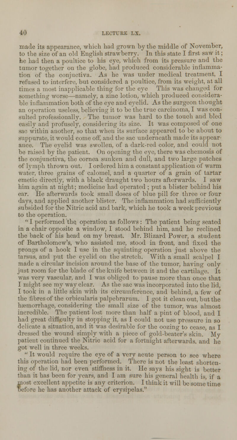 made its appearance, which had grown by the middle of November, to the size of an old English strawberry. In this state I first saw it; he had then a poultice to his eye, which from its pressure and the tumor together on the globe, had produced considerable inflamma- tion of the conjuctiva. As he was under medical treatment, I refused to interfere, but considered a poultice, from its weight, at all times a most inapplicable thing for the eye This was changed for something worse—namely, a zinc lotion, which produced considera- ble inflammation both of the eye and eyelid. As the surgeon thought an operation useless, believing it to be the true carcinoma, I was con- sulted professionally. The tumor was hard to the touch and bled easily and profusely, considering its size. It was composed of one sac within another, so that when its surface appeared to be about to suppurate, it would come ofrj and the sac underneath made its appear- ance. The eyelid was swollen, of a dark-red color, and could not be raised by the patient. On opening the eye, there was chemosis of the conjunctiva, the cornea sunken and dull, and two large patches of lymph thrown out. I ordered him a constant application of warm water, three grains of calomel, and a quarter of a grain of tartar emetic directly, with a black draught two hours afterwards. I saw him again at night; medicine had operated ; put a blister behind his ear. He afterwards took small doses of blue pill for three or four days, and applied another blister. The inflammation had sufficiently subsided for the Nitric acid and bark, which he took a week previous to the operation.  I performed the operation as follows : The patient being seated in a chair opposite a window, I stood behind him, and he reclined the back of his head on my breast. Mr. Blizard Power, a student of Bartholomew's, who assisted me, stood in front, and fixed the prongs of a hook I use in the squinting operation just above the tarsus, and put the eyelid on the stretch. With a small scalpel I made a circular incision around the base of the tumor, having only just room for the blade of the knife between it and the cartilage. It was very vascular, and I was obliged to pause more than once that I might see my way clear. As the sac was incorporated into the lid, I took in a little skin with its circumference, and behind, a few of the fibres of the orbicularis palpebrarum. I got it clean out, but the haemorrhage, considering the small size of the tumor, was almost incredible. The patient lost more than half a pint of blood, and I had great difficulty in stopping it, as I could not use pressure in so delicate a situation, and it was desirable for the oozing to cease, as I dressed the wound simply with a piece of gold-beater's skin. My patient continued the Nitric acid for a fortnight afterwards, and he got well in three weeks.  It would require the eye of a very acute person to see where this operation had been performed. There is not the least shorten- ing of the lid, nor even stiffness in it. He says his sight is better than it has been for years, and I am sure his general health is if a lost excellent appetite is any criterion. I think it will be some time efore he has another attack of erysipelas.