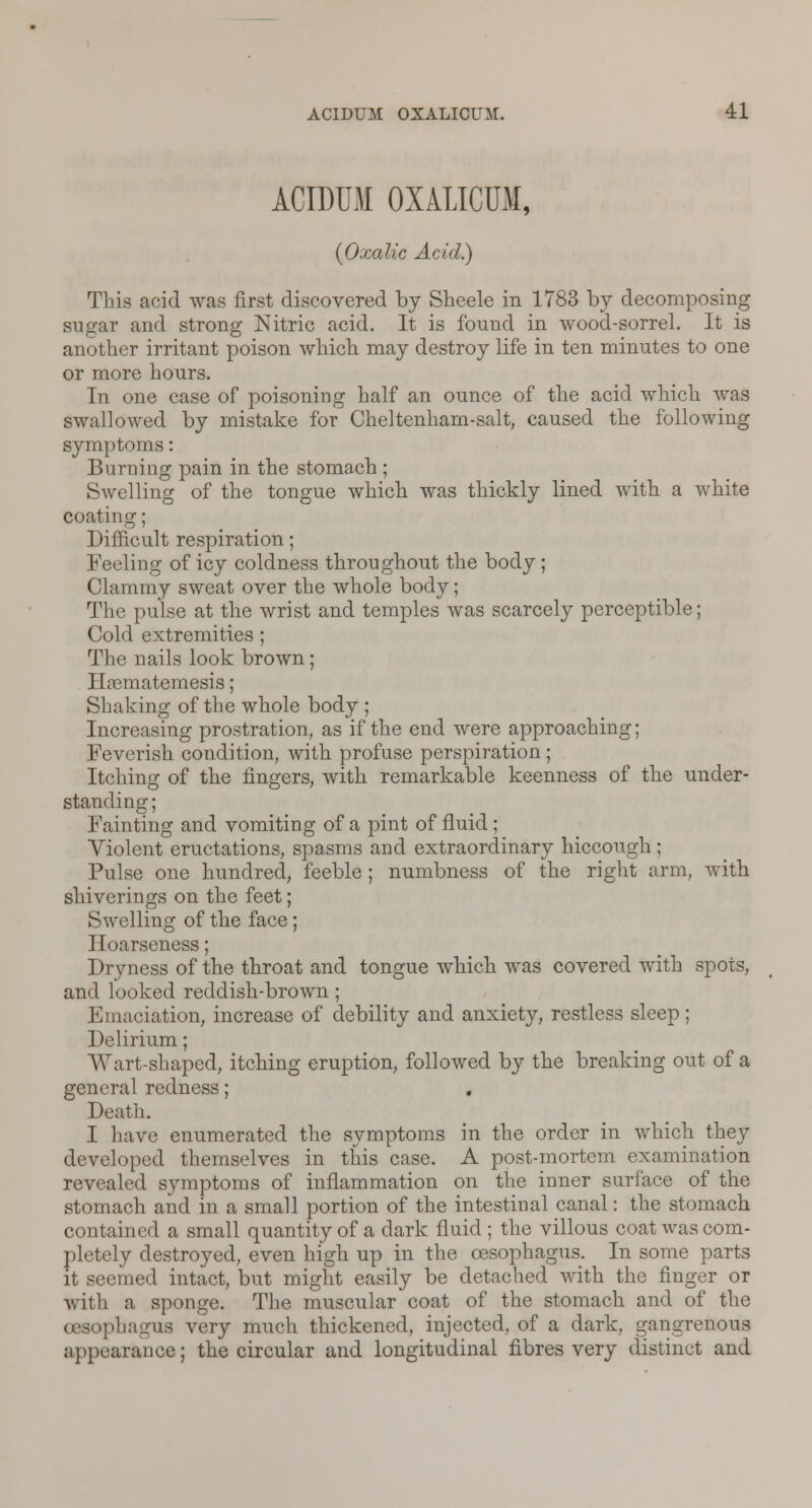 ACIDUM OXALICUM, {Oxalic Acid.) This acid was first discovered by Sheele in 1783 by decomposing sugar and strong Nitric acid. It is found in wood-sorrel. It is another irritant poison which may destroy life in ten minutes to one or more hours. In one case of poisoning half an ounce of the acid which was swallowed by mistake for Cheltenham-salt, caused the following symptoms: Burning pain in the stomach ; Swelling of the tongue which was thickly lined with a white coating; Difficult respiration; Feeling of icy coldness throughout the body ; Clammy sweat over the whole body; The pulse at the wrist and temples was scarcely perceptible; Cold extremities ; The nails look brown; Hajmatemesis; Shaking of the whole body ; Increasing prostration, as if the end were approaching; Feverish condition, with profuse perspiration ; Itching of the fingers, with remarkable keenness of the under- standing ; Fainting and vomiting of a pint of fluid; Violent eructations, spasms and extraordinary hiccough; Pulse one hundred, feeble; numbness of the right arm, with shiverings on the feet; Swelling of the face; Hoarseness; Dryness of the throat and tongue which was covered with spots, and looked reddish-brown; Emaciation, increase of debility and anxiety, restless sleep; Delirium; Wart-shaped, itching eruption, followed by the breaking out of a general redness; Death. I have enumerated the symptoms in the order in which they developed themselves in this case. A post-mortem examination revealed symptoms of inflammation on the inner surface of the stomach and in a small portion of the intestinal canal: the stomach contained a small quantity of a dark fluid; the villous coat was com- pletely destroyed, even high up in the oesophagus. In some parts it seemed intact, but might easily be detached with the finger or with a sponge. The muscular coat of the stomach and of the oesophagus very much thickened, injected, of a dark, gangrenous appearance; the circular and longitudinal fibres very distinct and