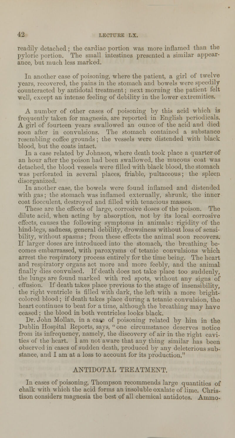 readily detached; the cardiac portion was more inflamed than the pyloric portion. The small intestines presented a similar appear- ance, but much less marked. In another case of poisoning, where the patient, a girl of twelve years, recovered, the pains in the stomach and bowels were speedily counteracted by antidotal treatment; next morning the patient felt well, except an intense feeling of debility in the lower extremities. A number of other cases of poisoning by this acid which is frequently taken for magnesia, are reported in English periodicals. A girl of fourteen years swallowed an ounce of the acid and died soon after in convulsions. The stomach contained a substance resembling coffee grounds; the vessels were distended with black blood, but the coats intact. In a case related by Johnson, where death took place a quarter of an hour after the poison had been swallowed, the mucous coat was detached, the blood vessels were filled with black blood, the stomach was perforated in several places, friable, pultaceous; the spleen disorganized. In another case, the bowels were found inflamed and distended with gas; the stomach was inflamed externally, shrunk, the inner coat flocculent, destroyed and filled with tenacious masses. These are the effects of large, corrosive doses of the poison. The dilute acid, when acting by absorption, not by its local corrosive effects, causes the following symptoms in animals: rigidity of the hind-legs, sadness, general debility, drowsiness without loss of sensi- bility, without spasms; from these effects the animal soon recovers. If larger doses are introduced into the stomach, the breathing be- comes embarrassed, with paroxysms of tetanic convulsions which arrest the respiratory process entirely for the time being. The heart and respiratory organs act more and more feebly, and the animal finally dies convulsed. If death does not take place too suddenly, the lungs are found marked with red spots, without any signs of effusion. If death takes place previous to the stage of insensibility, the right ventricle is filled with dark, the left with a more bright- colored blood ; if death takes place during a tetanic convulsion, the heart continues to beat for a time, although the breathing may have ceased ; the blood in both ventricles looks black. Dr. John Mollan, in a case of poisoning related by him in the Dublin Hospital Eeports, says,  one circumstance deserves notice from its infrequency, namely, the discovery of air in the right cavi- ties of the heart. I am not aware that any thing similar has been observed in cases of sudden death, produced by any deleterious sub- stance, and I am at a loss to account for its production. ANTIDOTAL TKEATMENT. In cases of poisoning, Thompson recommends large quantities of chalk with which the acid forms an insoluble oxalate of lime. Chris- tison considers magnesia the best of all chemical antidotes. Ammo-